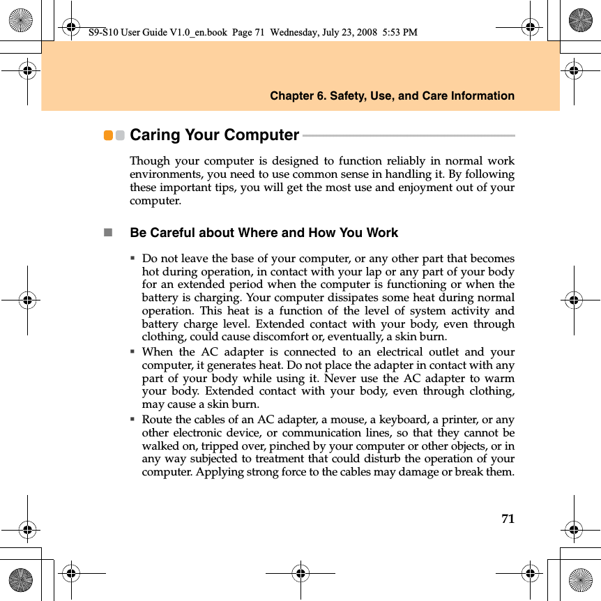 Chapter 6. Safety, Use, and Care Information71Caring Your Computer - - - - - - - - - - - - - - - - - - - - - - - - - - - - - - - - - - - - - - - - - - - - - - - - - - - - - - - - - - - - - - - Though your computer is designed to function reliably  in normal workenvironments, you need to use common sense in handling it. By followingthese important tips, you will get the most use and enjoyment out of yourcomputer.Be Careful about Where and How You WorkDo not leave the base of your computer, or any other part that becomeshot during operation, in contact with your lap or any part of your bodyfor an extended period when the computer is functioning or when thebattery is charging. Your computer dissipates some heat during normaloperation. This heat is a function of the level of system activity andbattery charge level. Extended contact with your body, even throughclothing, could cause discomfort or, eventually, a skin burn.When the AC adapter is connected to an electrical outlet and yourcomputer, it generates heat. Do not place the adapter in contact with anypart of your body while using it. Never use the AC adapter to warmyour body. Extended contact with your body, even through clothing,may cause a skin burn.Route the cables of an AC adapter, a mouse, a keyboard, a printer, or anyother electronic device, or communication lines, so that they cannot bewalked on, tripped over, pinched by your computer or other objects, or inany way subjected to treatment that could disturb the operation of yourcomputer. Applying strong force to the cables may damage or break them.S9-S10 User Guide V1.0_en.book  Page 71  Wednesday, July 23, 2008  5:53 PM