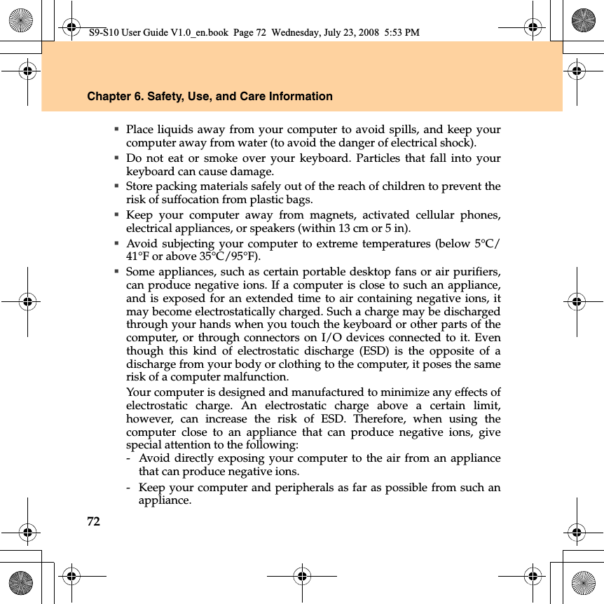 72Chapter 6. Safety, Use, and Care InformationPlace liquids away from your computer to avoid spills, and keep yourcomputer away from water (to avoid the danger of electrical shock).Do not eat or smoke over your keyboard. Particles that fall into yourkeyboard can cause damage.Store packing materials safely out of the reach of children to prevent therisk of suffocation from plastic bags.Keep your computer away from magnets, activated cellular phones,electrical appliances, or speakers (within 13 cm or 5 in).Avoid subjecting your computer to extreme temperatures (below 5°C/41°F or above 35°C/95°F).Some appliances, such as certain portable desktop fans or air purifiers,can produce negative ions. If a computer is close to such an appliance,and is exposed for an extended time to air containing negative ions, itmay become electrostatically charged. Such a charge may be dischargedthrough your hands when you touch the keyboard or other parts of thecomputer, or through connectors on I/O devices connected to it. Eventhough this kind of electrostatic discharge (ESD) is the opposite of adischarge from your body or clothing to the computer, it poses the samerisk of a computer malfunction.Your computer is designed and manufactured to minimize any effects ofelectrostatic charge. An electrostatic charge above a certain limit,however, can increase the risk of ESD. Therefore, when using thecomputer close to an appliance that can produce negative  ions, givespecial attention to the following:- Avoid directly exposing your computer to the air from an appliancethat can produce negative ions.-  Keep your computer and peripherals as far as possible from such anappliance.S9-S10 User Guide V1.0_en.book  Page 72  Wednesday, July 23, 2008  5:53 PM