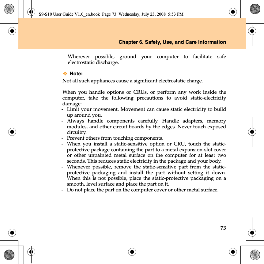 Chapter 6. Safety, Use, and Care Information73- Wherever  possible, ground your computer to facilitate safeelectrostatic discharge.Note:Not all such appliances cause a significant electrostatic charge.When you handle options or CRUs, or perform any work inside thecomputer, take the following precautions to avoid static-electricitydamage:- Limit your movement. Movement can cause static electricity to buildup around you.- Always handle components carefully. Handle adapters, memorymodules, and other circuit boards by the edges. Never touch exposedcircuitry.-  Prevent others from touching components.- When you install a static-sensitive option or CRU, touch the static-protective package containing the part to a metal expansion-slot coveror other unpainted metal surface on the computer for at least twoseconds. This reduces static electricity in the package and your body.- Whenever possible, remove the static-sensitive part from the static-protective packaging and install the part without setting  it down.When this is not possible, place the static-protective packaging on asmooth, level surface and place the part on it.-  Do not place the part on the computer cover or other metal surface.S9-S10 User Guide V1.0_en.book  Page 73  Wednesday, July 23, 2008  5:53 PM