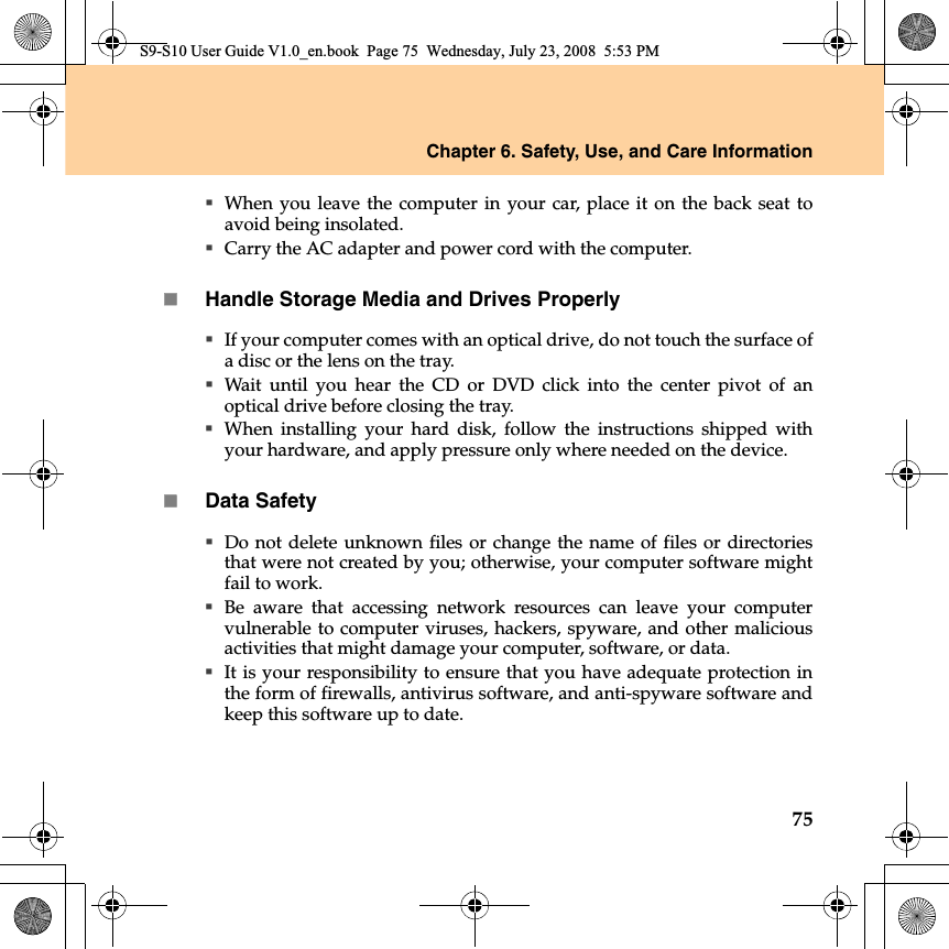 Chapter 6. Safety, Use, and Care Information75When you leave the computer in your car, place it on the back seat toavoid being insolated.Carry the AC adapter and power cord with the computer.Handle Storage Media and Drives ProperlyIf your computer comes with an optical drive, do not touch the surface ofa disc or the lens on the tray.Wait until you hear the CD or DVD click  into the center pivot of anoptical drive before closing the tray.When  installing your hard disk, follow the instructions shipped withyour hardware, and apply pressure only where needed on the device.Data SafetyDo not delete unknown files or change the name of files or directoriesthat were not created by you; otherwise, your computer software mightfail to work.Be aware that accessing network resources can leave your computervulnerable to computer viruses, hackers, spyware, and other maliciousactivities that might damage your computer, software, or data.It is your responsibility to ensure that you have adequate protection inthe form of firewalls, antivirus software, and anti-spyware software andkeep this software up to date.S9-S10 User Guide V1.0_en.book  Page 75  Wednesday, July 23, 2008  5:53 PM