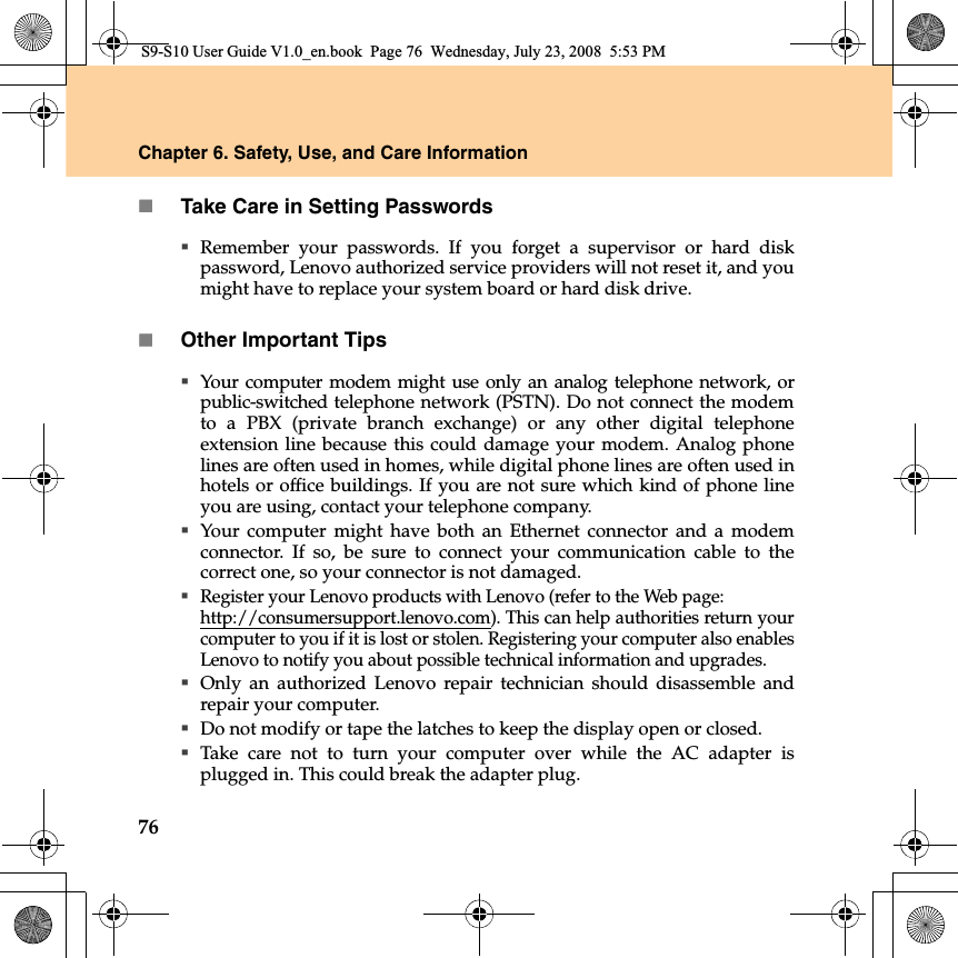 76Chapter 6. Safety, Use, and Care InformationTake Care in Setting PasswordsRemember your passwords. If you forget a supervisor or hard diskpassword, Lenovo authorized service providers will not reset it, and youmight have to replace your system board or hard disk drive.Other Important TipsYour computer modem might use only an analog telephone network, orpublic-switched telephone network (PSTN). Do not connect the modemto a PBX (private branch exchange) or any other digital telephoneextension line because this could damage your modem. Analog phonelines are often used in homes, while digital phone lines are often used inhotels or office buildings. If you are not sure which kind of phone lineyou are using, contact your telephone company.Your computer might have both an Ethernet connector and a modemconnector. If so, be sure to connect your communication cable to thecorrect one, so your connector is not damaged.Register your Lenovo products with Lenovo (refer to the Web page: http://consumersupport.lenovo.com). This can help authorities return yourcomputer to you if it is lost or stolen. Registering your computer also enablesLenovo to notify you about possible technical information and upgrades.Only an authorized Lenovo repair technician should disassemble andrepair your computer.Do not modify or tape the latches to keep the display open or closed.Take care not to turn your computer over while the AC adapter isplugged in. This could break the adapter plug.S9-S10 User Guide V1.0_en.book  Page 76  Wednesday, July 23, 2008  5:53 PM