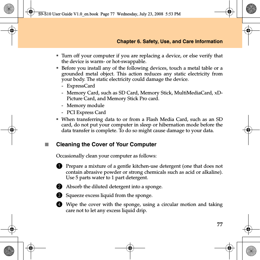 Chapter 6. Safety, Use, and Care Information77Turn off your computer if you are replacing a device, or else verify thatthe device is warm- or hot-swappable.Before you install any of the following devices, touch a metal table or agrounded metal object. This action reduces any static electricity fromyour body. The static electricity could damage the device.- ExpressCard-  Memory Card, such as SD Card, Memory Stick, MultiMediaCard, xD-Picture Card, and Memory Stick Pro card.- Memory module-  PCI Express CardWhen transferring data to or from a Flash Media Card, such as an SDcard, do not put your computer in sleep or hibernation mode before thedata transfer is complete. To do so might cause damage to your data.Cleaning the Cover of Your ComputerOccasionally clean your computer as follows:1Prepare a mixture of a gentle kitchen-use detergent (one that does notcontain abrasive powder or strong chemicals such as acid or alkaline).Use 5 parts water to 1 part detergent.2Absorb the diluted detergent into a sponge.3Squeeze excess liquid from the sponge.4Wipe the cover with the sponge, using a circular motion and takingcare not to let any excess liquid drip.S9-S10 User Guide V1.0_en.book  Page 77  Wednesday, July 23, 2008  5:53 PM