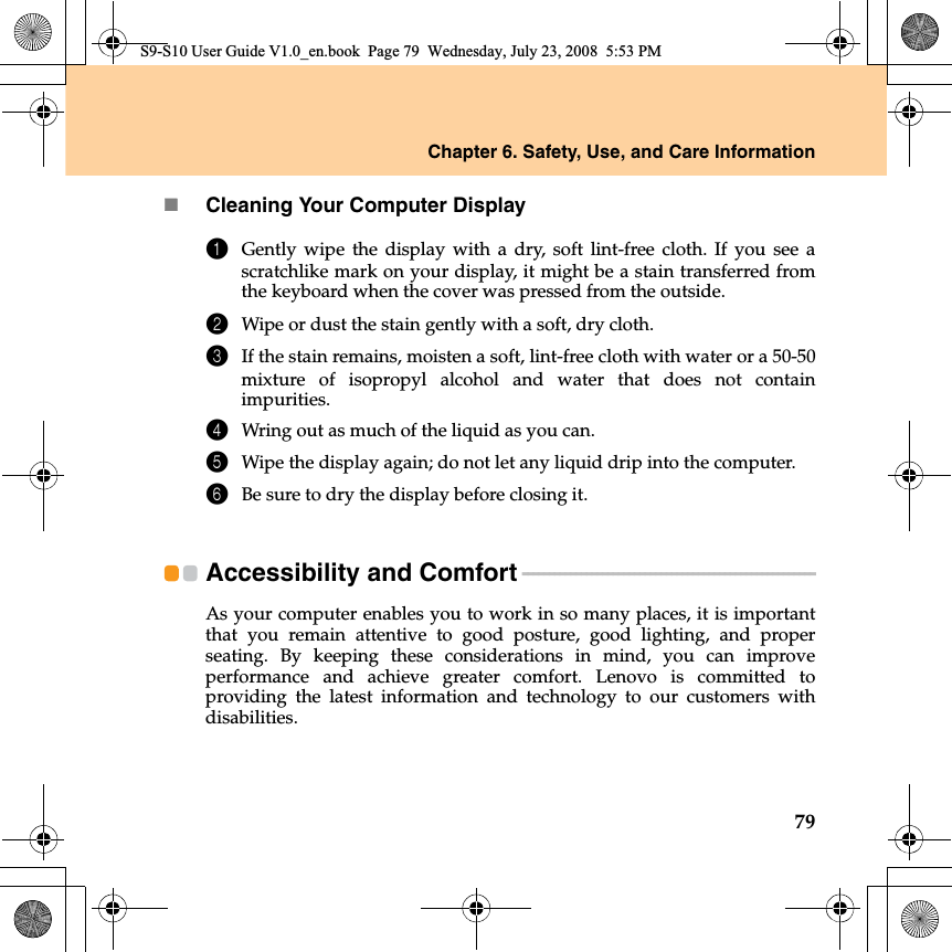 Chapter 6. Safety, Use, and Care Information79Cleaning Your Computer Display1Gently wipe the display with a dry, soft lint-free cloth. If you see ascratchlike mark on your display, it might be a stain transferred fromthe keyboard when the cover was pressed from the outside.2Wipe or dust the stain gently with a soft, dry cloth.3If the stain remains, moisten a soft, lint-free cloth with water or a 50-50mixture of isopropyl alcohol and water that does not containimpurities.4Wring out as much of the liquid as you can.5Wipe the display again; do not let any liquid drip into the computer.6Be sure to dry the display before closing it.Accessibility and Comfort - - - - - - - - - - - - - - - - - - - - - - - - - - - - - - - - - - - - - - - - - - - - - - - - - - - - - - - As your computer enables you to work in so many places, it is importantthat you remain attentive to good posture, good lighting, and properseating. By keeping these considerations  in mind, you can improveperformance and achieve greater comfort. Lenovo is committed toproviding the latest information and technology to our customers withdisabilities.S9-S10 User Guide V1.0_en.book  Page 79  Wednesday, July 23, 2008  5:53 PM