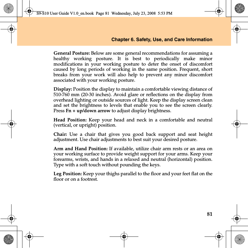 Chapter 6. Safety, Use, and Care Information81General Posture: Below are some general recommendations for assuming ahealthy working posture. It is best to periodically make minormodifications  in your working posture to deter the onset of discomfortcaused by long periods of working in the same position. Frequent, shortbreaks from your work will also help to prevent any minor discomfortassociated with your working posture.Display: Position the display to maintain a comfortable viewing distance of510-760 mm (20-30 inches). Avoid glare or reflections on the display fromoverhead lighting or outside sources of light. Keep the display screen cleanand set the brightness to levels that enable you to see the screen clearly.Press Fn + up/down arrow to adjust display brightness.Head Position: Keep your head and neck in a comfortable and neutral(vertical, or upright) position.Chair: Use a chair that gives you good back support and seat heightadjustment. Use chair adjustments to best suit your desired posture.Arm and Hand Position: If available, utilize chair arm rests or an area onyour working surface to provide weight support for your arms. Keep yourforearms, wrists, and hands in a relaxed and neutral (horizontal) position.Type with a soft touch without pounding the keys.Leg Position: Keep your thighs parallel to the floor and your feet flat on thefloor or on a footrest.S9-S10 User Guide V1.0_en.book  Page 81  Wednesday, July 23, 2008  5:53 PM