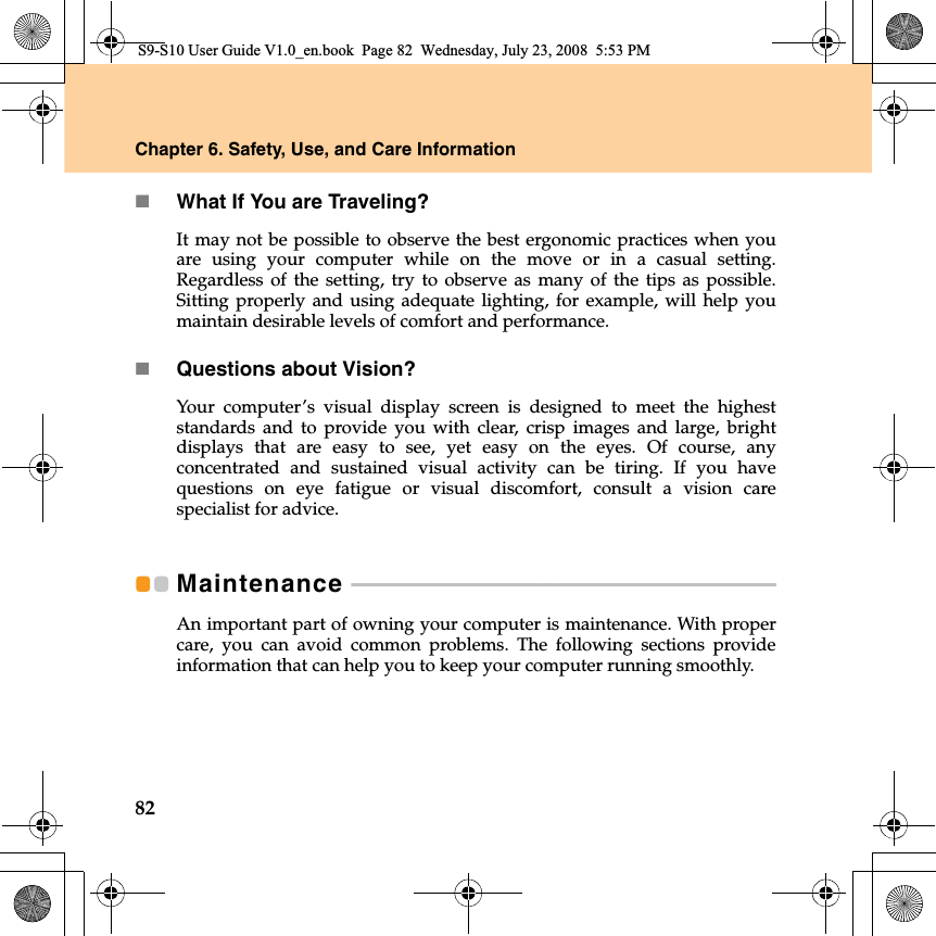 82Chapter 6. Safety, Use, and Care InformationWhat If You are Traveling? It may not be possible to observe the best ergonomic practices when youare using your computer while on the move or in a casual setting.Regardless of the setting, try to observe as many of the tips as possible.Sitting properly and using adequate lighting, for example, will help youmaintain desirable levels of comfort and performance.Questions about Vision? Your computer’s visual display screen is designed to meet the higheststandards and to provide you with clear, crisp  images and large, brightdisplays that are easy to see, yet easy on the eyes. Of course, anyconcentrated and sustained visual activity can be tiring. If you havequestions on eye fatigue or visual discomfort, consult a vision carespecialist for advice.Maintenance  - - - - - - - - - - - - - - - - - - - - - - - - - - - - - - - - - - - - - - - - - - - - - - - - - - - - - - - - - - - - - - - - - - - - - - - - - - - - - - - - - An important part of owning your computer is maintenance. With propercare, you can avoid common problems. The following sections provideinformation that can help you to keep your computer running smoothly.S9-S10 User Guide V1.0_en.book  Page 82  Wednesday, July 23, 2008  5:53 PM