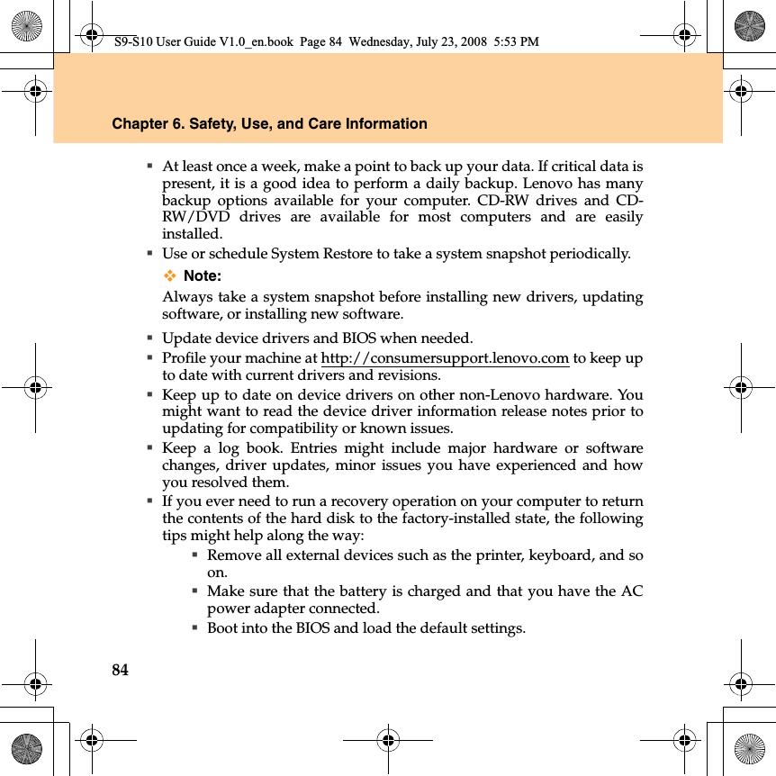 84Chapter 6. Safety, Use, and Care InformationAt least once a week, make a point to back up your data. If critical data ispresent, it is a good idea to perform a daily backup. Lenovo has manybackup options available for your computer. CD-RW drives and CD-RW/DVD drives are available for most computers and are easilyinstalled.Use or schedule System Restore to take a system snapshot periodically.Note:Always take a system snapshot before installing new drivers, updatingsoftware, or installing new software.Update device drivers and BIOS when needed.Profile your machine at http://consumersupport.lenovo.com to keep upto date with current drivers and revisions.Keep up to date on device drivers on other non-Lenovo hardware. Youmight want to read the device driver information release notes prior toupdating for compatibility or known issues.Keep a log book. Entries might  include major hardware or softwarechanges, driver updates, minor issues you have experienced and howyou resolved them.If you ever need to run a recovery operation on your computer to returnthe contents of the hard disk to the factory-installed state, the followingtips might help along the way:Remove all external devices such as the printer, keyboard, and soon.Make sure that the battery is charged and that you have the ACpower adapter connected.Boot into the BIOS and load the default settings.S9-S10 User Guide V1.0_en.book  Page 84  Wednesday, July 23, 2008  5:53 PM