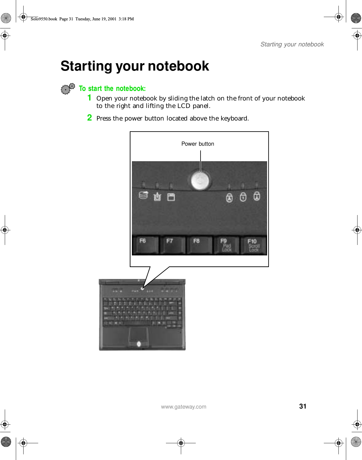 31Starting your notebookwww.gateway.comStarting your notebookTo start the notebook:1Open your notebook by sliding the latch on the front of your notebook to the right and lifting the LCD panel.2Press the power button located above the keyboard.Power buttonSolo9550.book Page 31 Tuesday, June 19, 2001 3:18 PM