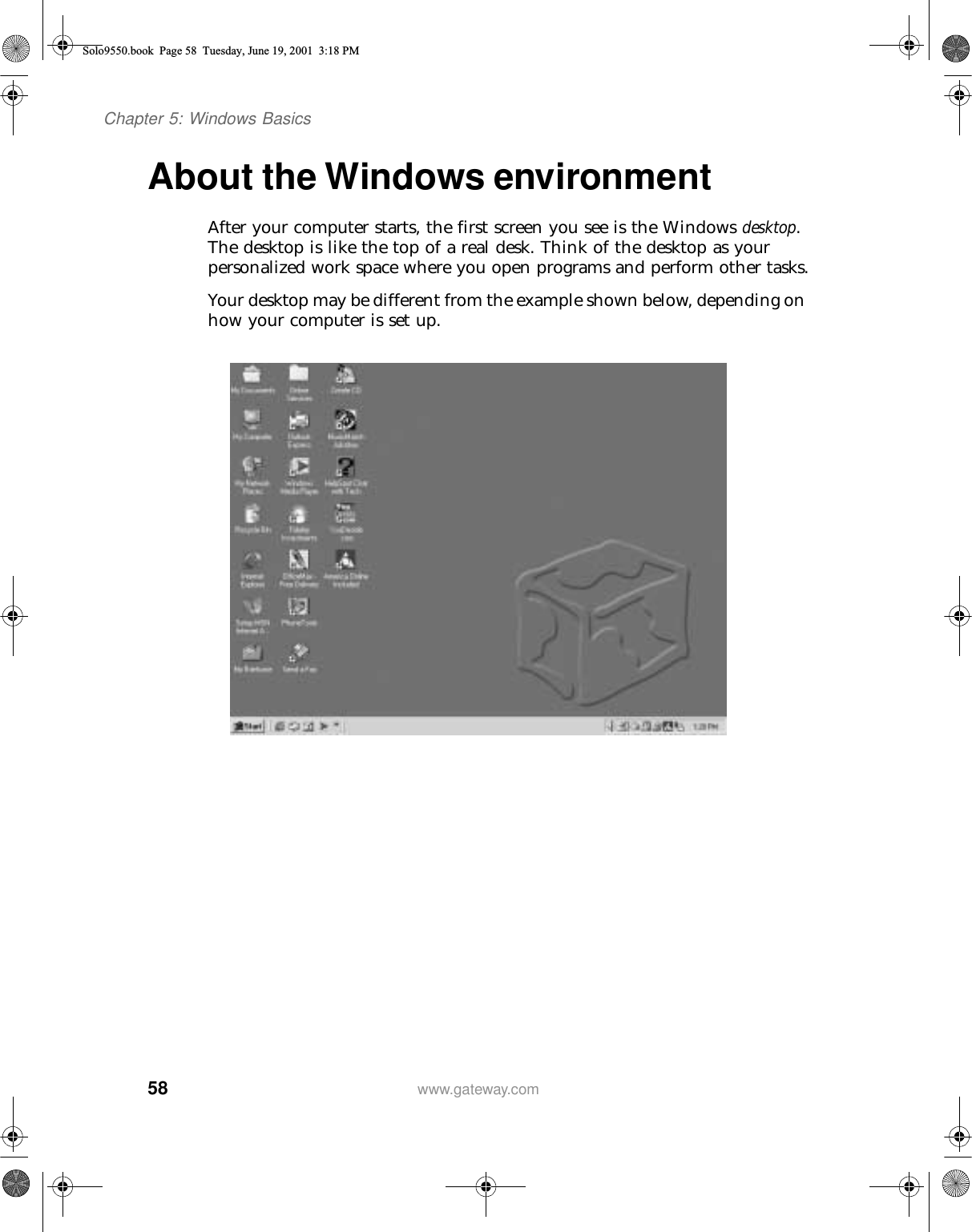58Chapter 5: Windows Basicswww.gateway.comAbout the Windows environmentAfter your computer starts, the first screen you see is the Windows desktop. The desktop is like the top of a real desk. Think of the desktop as your personalized work space where you open programs and perform other tasks.Your desktop may be different from the example shown below, depending on how your computer is set up.Solo9550.book Page 58 Tuesday, June 19, 2001 3:18 PM