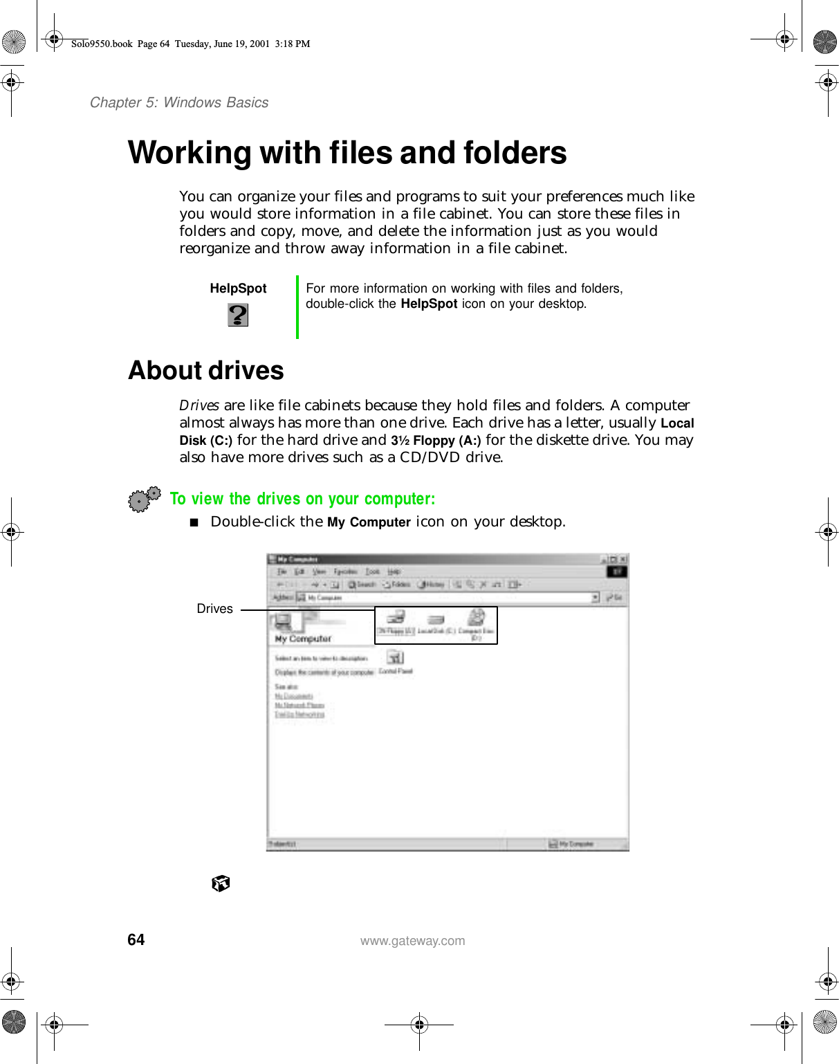 64Chapter 5: Windows Basicswww.gateway.comWorking with files and foldersYou can organize your files and programs to suit your preferences much like you would store information in a file cabinet. You can store these files in folders and copy, move, and delete the information just as you would reorganize and throw away information in a file cabinet.About drivesDrives are like file cabinets because they hold files and folders. A computer almost always has more than one drive. Each drive has a letter, usually Local Disk (C:) for the hard drive and 3½ Floppy (A:) for the diskette drive. You may also have more drives such as a CD/DVD drive.To view the drives on your computer: ■Double-click the My Computer icon on your desktop.HelpSpot For more information on working with files and folders, double-click the HelpSpot icon on your desktop.DrivesSolo9550.book Page 64 Tuesday, June 19, 2001 3:18 PM