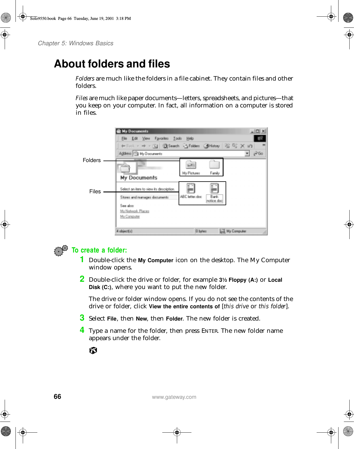 66Chapter 5: Windows Basicswww.gateway.comAbout folders and filesFolders are much like the folders in a file cabinet. They contain files and other folders.Files are much like paper documents—letters, spreadsheets, and pictures—that you keep on your computer. In fact, all information on a computer is stored in files.To create a folder:1Double-click the My Computer icon on the desktop. The My Computer window opens.2Double-click the drive or folder, for example 3½ Floppy (A:) or Local Disk (C:), where you want to put the new folder.The drive or folder window opens. If you do not see the contents of the drive or folder, click View the entire contents of [this drive or this folder].3Select File, then New, then Folder. The new folder is created.4Type a name for the folder, then press ENTER. The new folder name appears under the folder.FoldersFilesSolo9550.book Page 66 Tuesday, June 19, 2001 3:18 PM