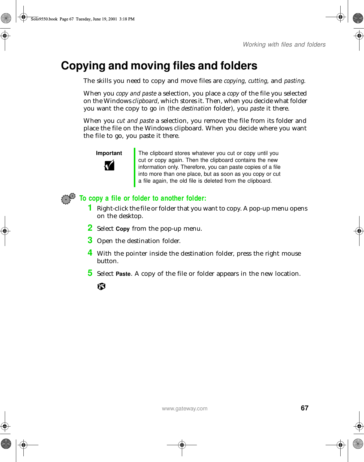 67Working with files and folderswww.gateway.comCopying and moving files and foldersThe skills you need to copy and move files are copying, cutting, and pasting.When you copy and paste a selection, you place a copy of the file you selected on the Windows clipboard, which stores it. Then, when you decide what folder you want the copy to go in (the destination folder), you paste it there.When you cut and paste a selection, you remove the file from its folder and place the file on the Windows clipboard. When you decide where you want the file to go, you paste it there.To copy a file or folder to another folder:1Right-click the file or folder that you want to copy. A pop-up menu opens on the desktop.2Select Copy from the pop-up menu.3Open the destination folder.4With the pointer inside the destination folder, press the right mouse button.5Select Paste. A copy of the file or folder appears in the new location.Important The clipboard stores whatever you cut or copy until you cut or copy again. Then the clipboard contains the new information only. Therefore, you can paste copies of a file into more than one place, but as soon as you copy or cut a file again, the old file is deleted from the clipboard.Solo9550.book Page 67 Tuesday, June 19, 2001 3:18 PM