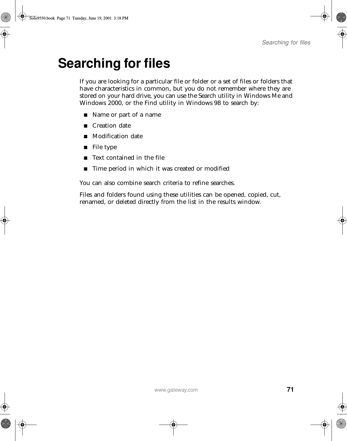 71Searching for fileswww.gateway.comSearching for filesIf you are looking for a particular file or folder or a set of files or folders that have characteristics in common, but you do not remember where they are stored on your hard drive, you can use the Search utility in Windows Me and Windows 2000, or the Find utility in Windows 98 to search by:■Name or part of a name■Creation date■Modification date■File type■Text contained in the file■Time period in which it was created or modifiedYou can also combine search criteria to refine searches.Files and folders found using these utilities can be opened, copied, cut, renamed, or deleted directly from the list in the results window.Solo9550.book Page 71 Tuesday, June 19, 2001 3:18 PM