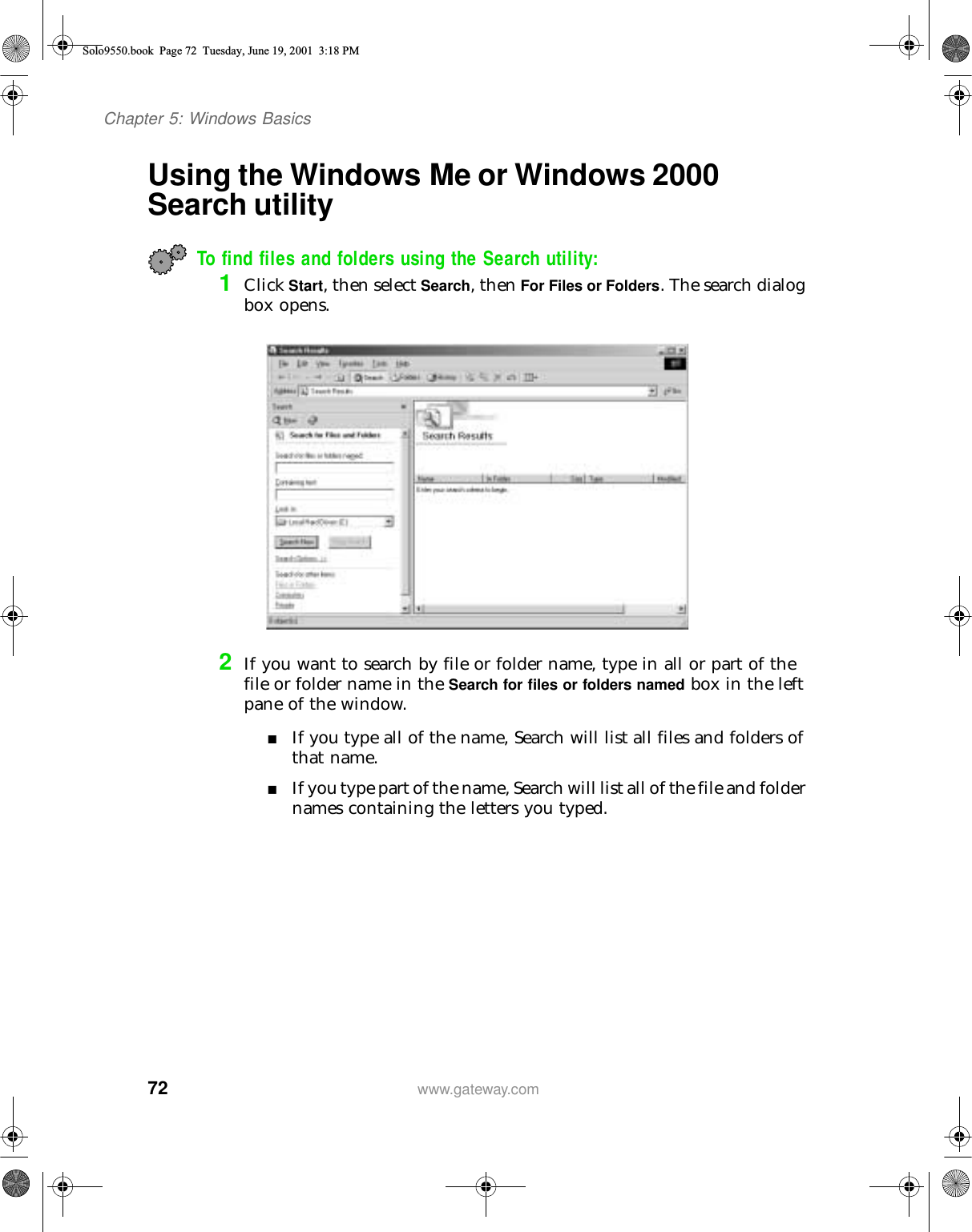 72Chapter 5: Windows Basicswww.gateway.comUsing the Windows Me or Windows 2000 Search utility To find files and folders using the Search utility:1Click Start, then select Search, then For Files or Folders. The search dialog box opens.2If you want to search by file or folder name, type in all or part of the file or folder name in the Search for files or folders named box in the left pane of the window.■If you type all of the name, Search will list all files and folders of that name.■If you type part of the name, Search will list all of the file and folder names containing the letters you typed.Solo9550.book Page 72 Tuesday, June 19, 2001 3:18 PM
