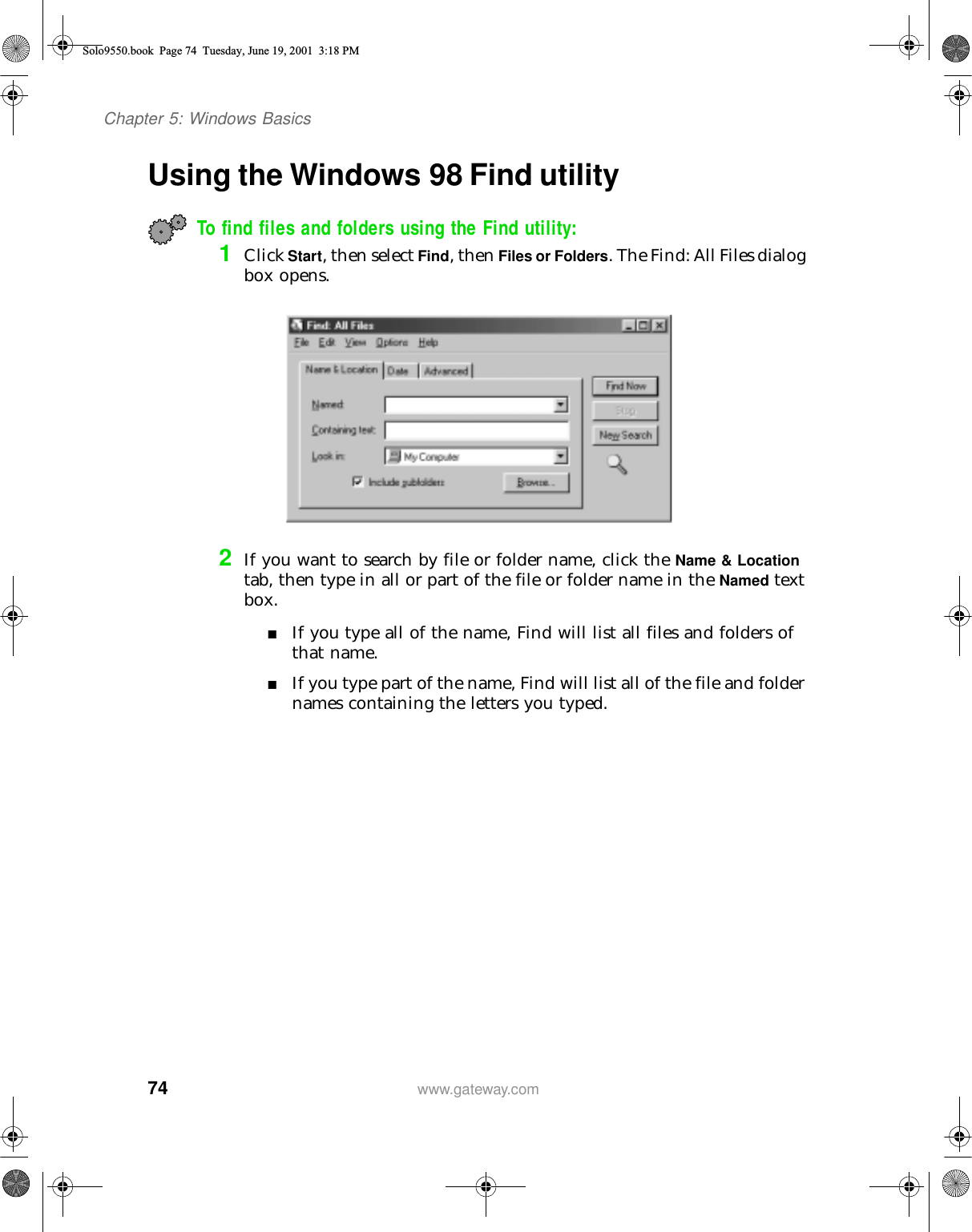 74Chapter 5: Windows Basicswww.gateway.comUsing the Windows 98 Find utilityTo find files and folders using the Find utility:1Click Start, then select Find, then Files or Folders. The Find: All Files dialog box opens.2If you want to search by file or folder name, click the Name &amp; Location tab, then type in all or part of the file or folder name in the Named text box.■If you type all of the name, Find will list all files and folders of that name.■If you type part of the name, Find will list all of the file and folder names containing the letters you typed.Solo9550.book Page 74 Tuesday, June 19, 2001 3:18 PM