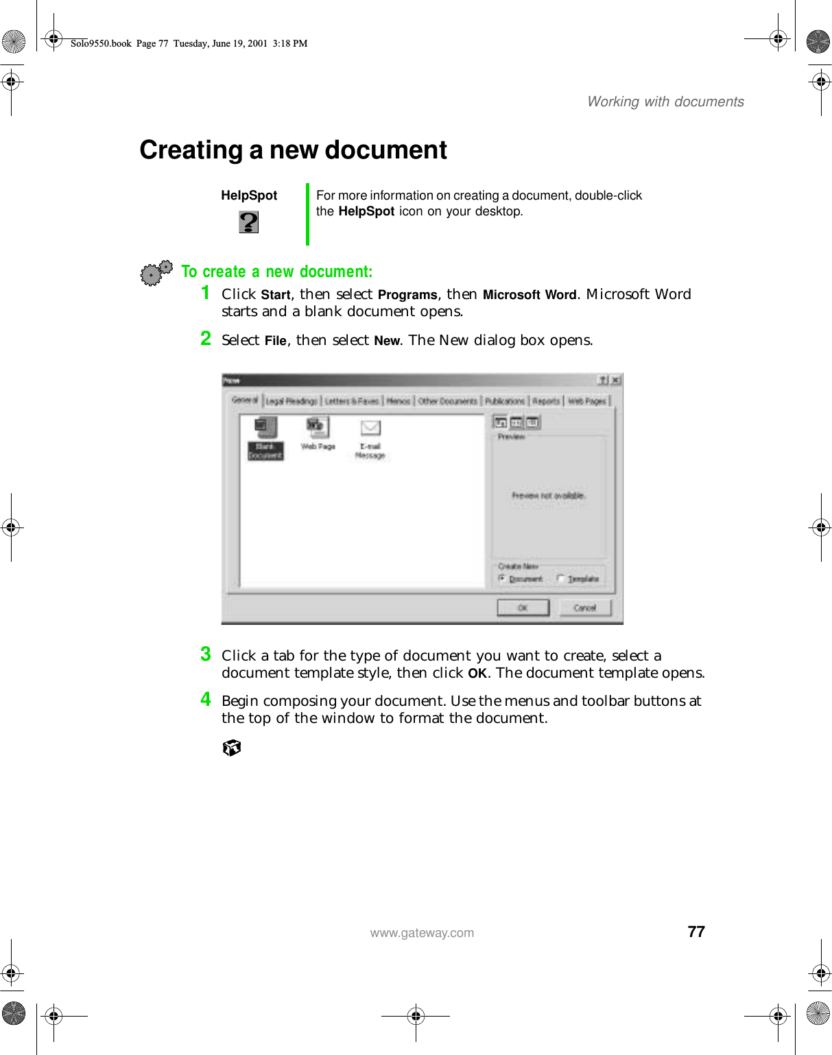 77Working with documentswww.gateway.comCreating a new documentTo create a new document:1Click Start, then select Programs, then Microsoft Word. Microsoft Word starts and a blank document opens.2Select File, then select New. The New dialog box opens.3Click a tab for the type of document you want to create, select a document template style, then click OK. The document template opens.4Begin composing your document. Use the menus and toolbar buttons at the top of the window to format the document.HelpSpot For more information on creating a document, double-click the HelpSpot icon on your desktop.Solo9550.book Page 77 Tuesday, June 19, 2001 3:18 PM
