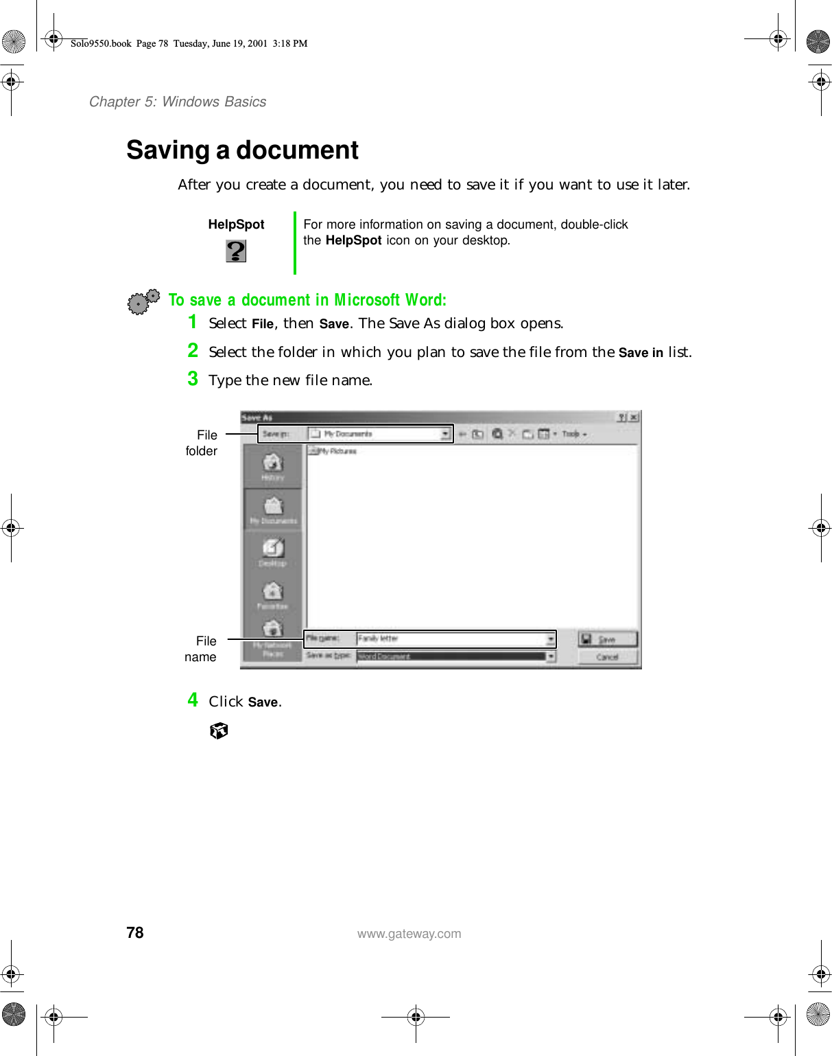 78Chapter 5: Windows Basicswww.gateway.comSaving a documentAfter you create a document, you need to save it if you want to use it later.To save a document in Microsoft Word:1Select File, then Save. The Save As dialog box opens.2Select the folder in which you plan to save the file from the Save in list.3Type the new file name.4Click Save.HelpSpot For more information on saving a document, double-click the HelpSpot icon on your desktop.FilefolderFilenameSolo9550.book Page 78 Tuesday, June 19, 2001 3:18 PM