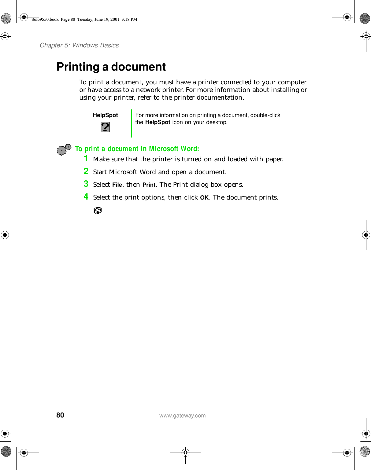 80Chapter 5: Windows Basicswww.gateway.comPrinting a documentTo print a document, you must have a printer connected to your computer or have access to a network printer. For more information about installing or using your printer, refer to the printer documentation.To print a document in Microsoft Word:1Make sure that the printer is turned on and loaded with paper.2Start Microsoft Word and open a document.3Select File, then Print. The Print dialog box opens.4Select the print options, then click OK. The document prints.HelpSpot For more information on printing a document, double-click the HelpSpot icon on your desktop.Solo9550.book Page 80 Tuesday, June 19, 2001 3:18 PM