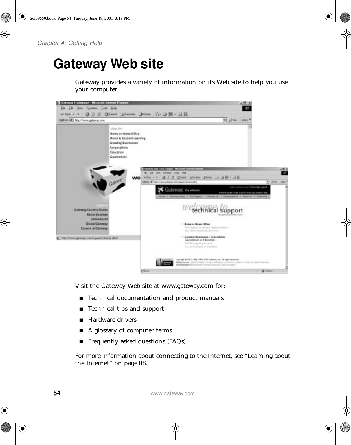 54Chapter 4: Getting Helpwww.gateway.comGateway Web siteGateway provides a variety of information on its Web site to help you use your computer.Visit the Gateway Web site at www.gateway.com for:■Technical documentation and product manuals■Technical tips and support■Hardware drivers■A glossary of computer terms■Frequently asked questions (FAQs)For more information about connecting to the Internet, see “Learning about the Internet” on page 88.Solo9550.book Page 54 Tuesday, June 19, 2001 3:18 PM