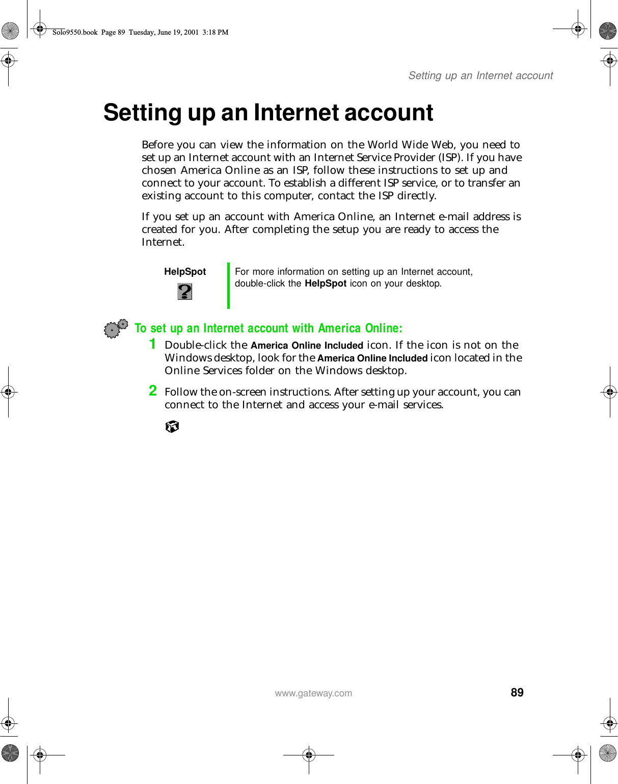 89Setting up an Internet accountwww.gateway.comSetting up an Internet accountBefore you can view the information on the World Wide Web, you need to set up an Internet account with an Internet Service Provider (ISP). If you have chosen America Online as an ISP, follow these instructions to set up and connect to your account. To establish a different ISP service, or to transfer an existing account to this computer, contact the ISP directly.If you set up an account with America Online, an Internet e-mail address is created for you. After completing the setup you are ready to access the Internet.To set up an Internet account with America Online:1Double-click the America Online Included icon. If the icon is not on the Windows desktop, look for the America Online Included icon located in the Online Services folder on the Windows desktop.2Follow the on-screen instructions. After setting up your account, you can connect to the Internet and access your e-mail services.HelpSpot For more information on setting up an Internet account, double-click the HelpSpot icon on your desktop.Solo9550.book Page 89 Tuesday, June 19, 2001 3:18 PM