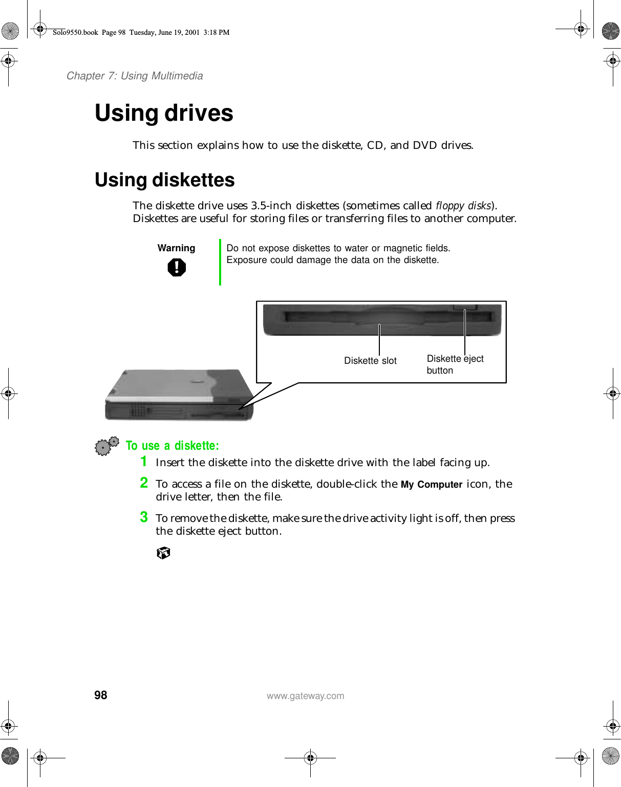 98Chapter 7: Using Multimediawww.gateway.comUsing drivesThis section explains how to use the diskette, CD, and DVD drives.Using diskettes The diskette drive uses 3.5-inch diskettes (sometimes called floppy disks). Diskettes are useful for storing files or transferring files to another computer.To use a diskette:1Insert the diskette into the diskette drive with the label facing up.2To access a file on the diskette, double-click the My Computer icon, the drive letter, then the file.3To remove the diskette, make sure the drive activity light is off, then press the diskette eject button.Warning Do not expose diskettes to water or magnetic fields. Exposure could damage the data on the diskette.Diskette slot Diskette eject buttonSolo9550.book Page 98 Tuesday, June 19, 2001 3:18 PM