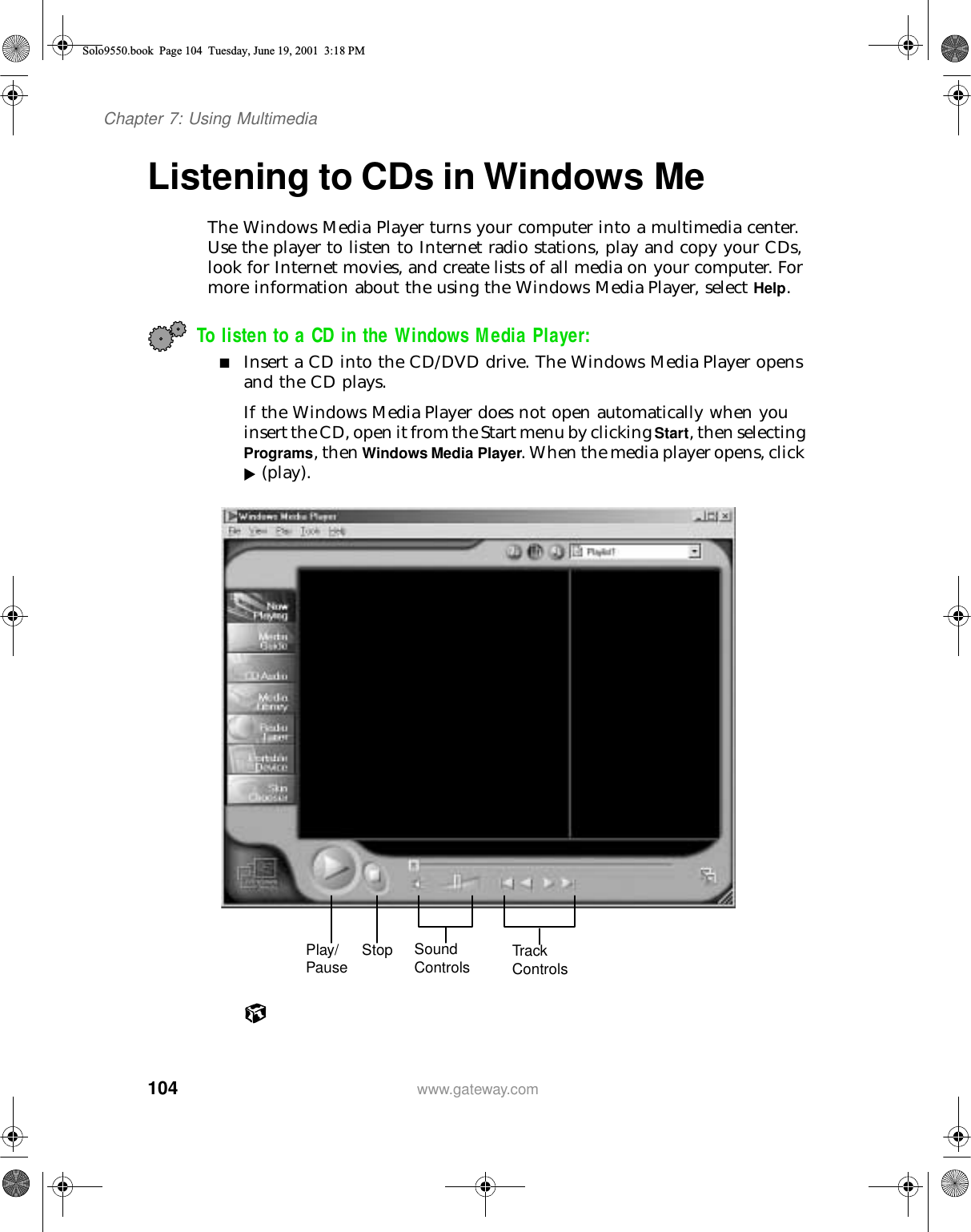 104Chapter 7: Using Multimediawww.gateway.comListening to CDs in Windows MeThe Windows Media Player turns your computer into a multimedia center. Use the player to listen to Internet radio stations, play and copy your CDs, look for Internet movies, and create lists of all media on your computer. For more information about the using the Windows Media Player, select Help.To listen to a CD in the Windows Media Player:■Insert a CD into the CD/DVD drive. The Windows Media Player opens and the CD plays.If the Windows Media Player does not open automatically when you insert the CD, open it from the Start menu by clicking Start, then selecting Programs, then Windows Media Player. When the media player opens, click  (play).Play/Pause Stop Sound Controls Track  ControlsSolo9550.book Page 104 Tuesday, June 19, 2001 3:18 PM