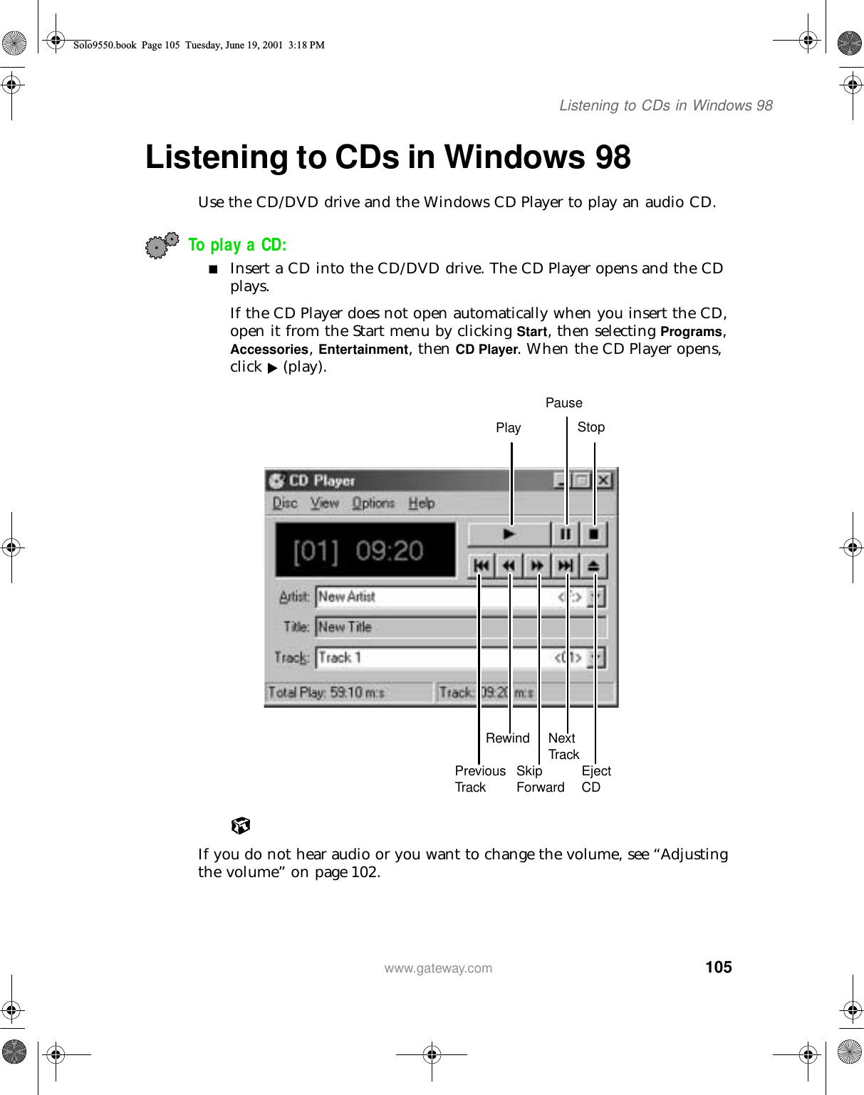 105Listening to CDs in Windows 98www.gateway.comListening to CDs in Windows 98Use the CD/DVD drive and the Windows CD Player to play an audio CD.To play a CD:■Insert a CD into the CD/DVD drive. The CD Player opens and the CD plays.If the CD Player does not open automatically when you insert the CD, open it from the Start menu by clicking Start, then selecting Programs, Accessories, Entertainment, then CD Player. When the CD Player opens, click  (play).If you do not hear audio or you want to change the volume, see “Adjusting the volume” on page 102.PlayPauseStopPrevious TrackRewindSkip Forward Eject CDNext TrackSolo9550.book Page 105 Tuesday, June 19, 2001 3:18 PM