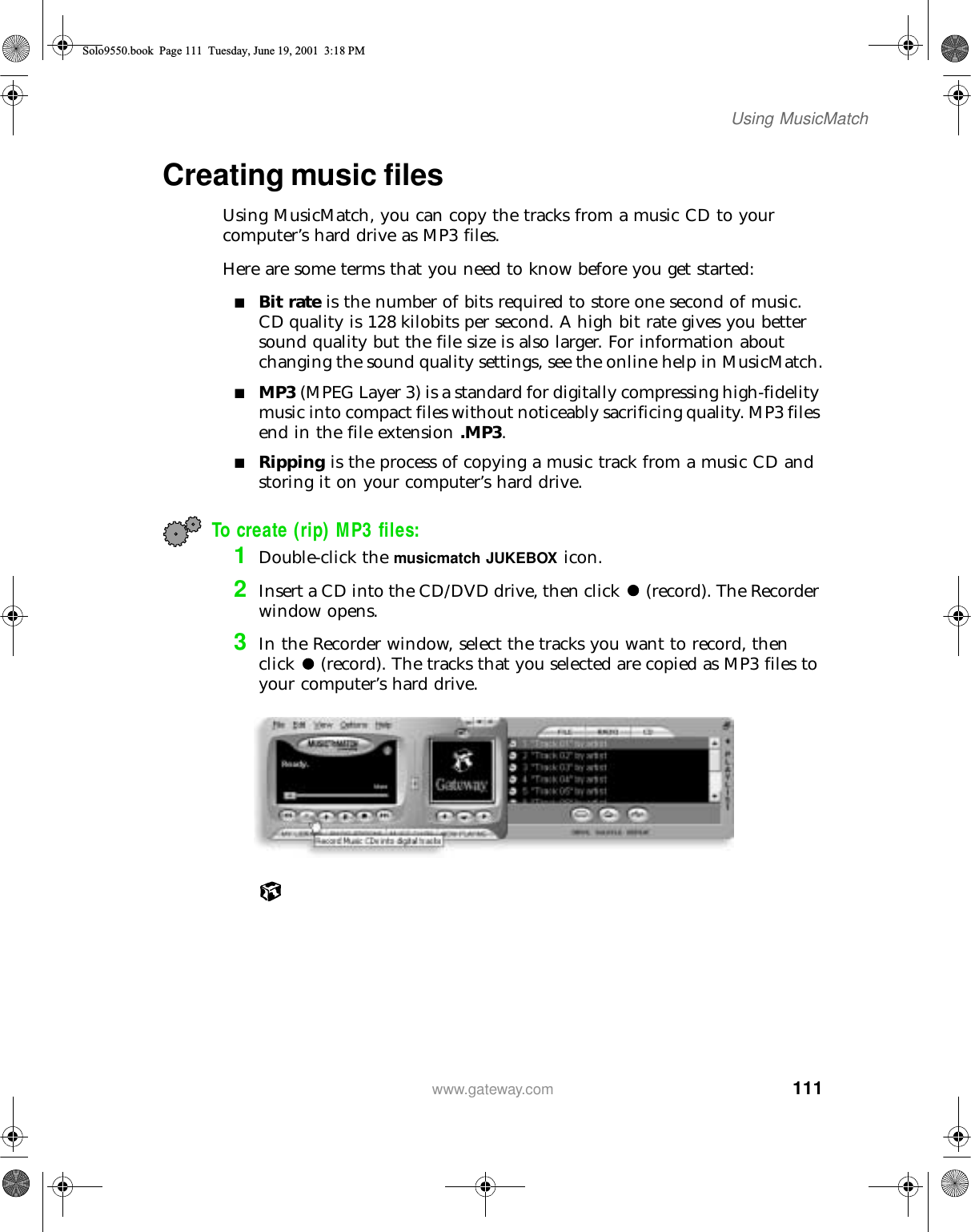 111Using MusicMatchwww.gateway.comCreating music filesUsing MusicMatch, you can copy the tracks from a music CD to your computer’s hard drive as MP3 files.Here are some terms that you need to know before you get started:■Bit rate is the number of bits required to store one second of music. CD quality is 128 kilobits per second. A high bit rate gives you better sound quality but the file size is also larger. For information about changing the sound quality settings, see the online help in MusicMatch.■MP3 (MPEG Layer 3) is a standard for digitally compressing high-fidelity music into compact files without noticeably sacrificing quality. MP3 files end in the file extension .MP3.■Ripping is the process of copying a music track from a music CD and storing it on your computer’s hard drive.To create (rip) MP3 files:1Double-click the musicmatch JUKEBOX icon.2Insert a CD into the CD/DVD drive, then click (record). The Recorder window opens.3In the Recorder window, select the tracks you want to record, then click (record). The tracks that you selected are copied as MP3 files to your computer’s hard drive.Solo9550.book Page 111 Tuesday, June 19, 2001 3:18 PM