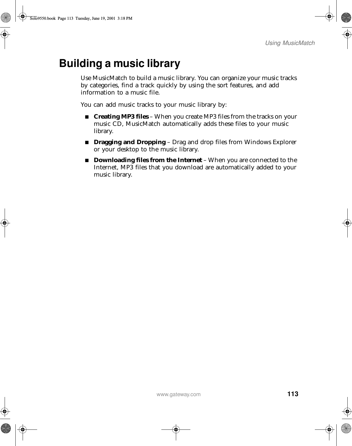 113Using MusicMatchwww.gateway.comBuilding a music libraryUse MusicMatch to build a music library. You can organize your music tracks by categories, find a track quickly by using the sort features, and add information to a music file.You can add music tracks to your music library by:■Creating MP3 files – When you create MP3 files from the tracks on your music CD, MusicMatch automatically adds these files to your music library.■Dragging and Dropping – Drag and drop files from Windows Explorer or your desktop to the music library.■Downloading files from the Internet – When you are connected to the Internet, MP3 files that you download are automatically added to your music library.Solo9550.book Page 113 Tuesday, June 19, 2001 3:18 PM