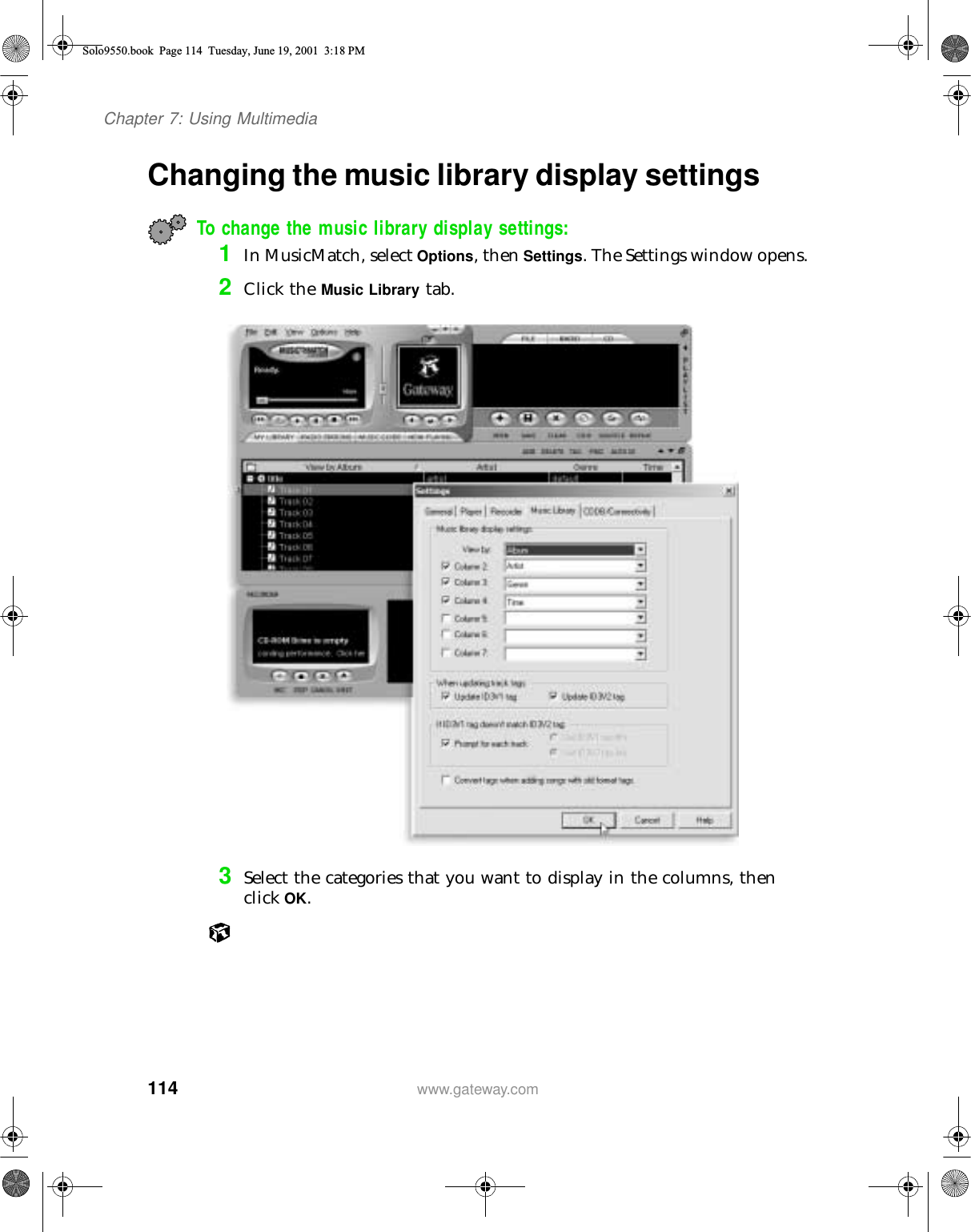 114Chapter 7: Using Multimediawww.gateway.comChanging the music library display settingsTo change the music library display settings:1In MusicMatch, select Options, then Settings. The Settings window opens.2Click the Music Library tab.3Select the categories that you want to display in the columns, then click OK.Solo9550.book Page 114 Tuesday, June 19, 2001 3:18 PM