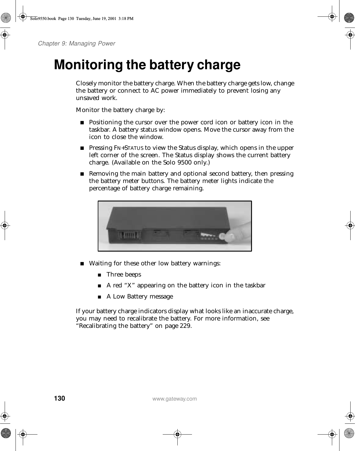 130Chapter 9: Managing Powerwww.gateway.comMonitoring the battery chargeClosely monitor the battery charge. When the battery charge gets low, change the battery or connect to AC power immediately to prevent losing any unsaved work.Monitor the battery charge by:■Positioning the cursor over the power cord icon or battery icon in the taskbar. A battery status window opens. Move the cursor away from the icon to close the window.■Pressing FN+STATUS to view the Status display, which opens in the upper left corner of the screen. The Status display shows the current battery charge. (Available on the Solo 9500 only.)■Removing the main battery and optional second battery, then pressing the battery meter buttons. The battery meter lights indicate the percentage of battery charge remaining.■Waiting for these other low battery warnings:■Three beeps■A red “X” appearing on the battery icon in the taskbar■A Low Battery messageIf your battery charge indicators display what looks like an inaccurate charge, you may need to recalibrate the battery. For more information, see “Recalibrating the battery” on page 229.Solo9550.book Page 130 Tuesday, June 19, 2001 3:18 PM