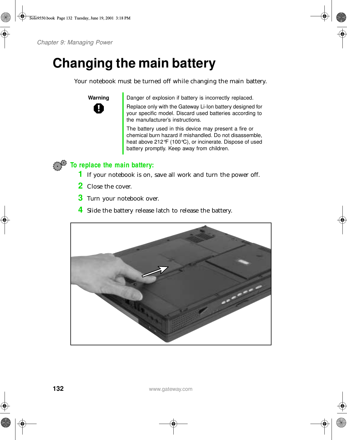 132Chapter 9: Managing Powerwww.gateway.comChanging the main batteryYour notebook must be turned off while changing the main battery.To replace the main battery:1If your notebook is on, save all work and turn the power off.2Close the cover.3Turn your notebook over.4Slide the battery release latch to release the battery.Warning Danger of explosion if battery is incorrectly replaced.Replace only with the Gateway Li-Ion battery designed for your specific model. Discard used batteries according to the manufacturer’s instructions.The battery used in this device may present a fire or chemical burn hazard if mishandled. Do not disassemble, heat above 212°F (100°C), or incinerate. Dispose of used battery promptly. Keep away from children.Solo9550.book Page 132 Tuesday, June 19, 2001 3:18 PM