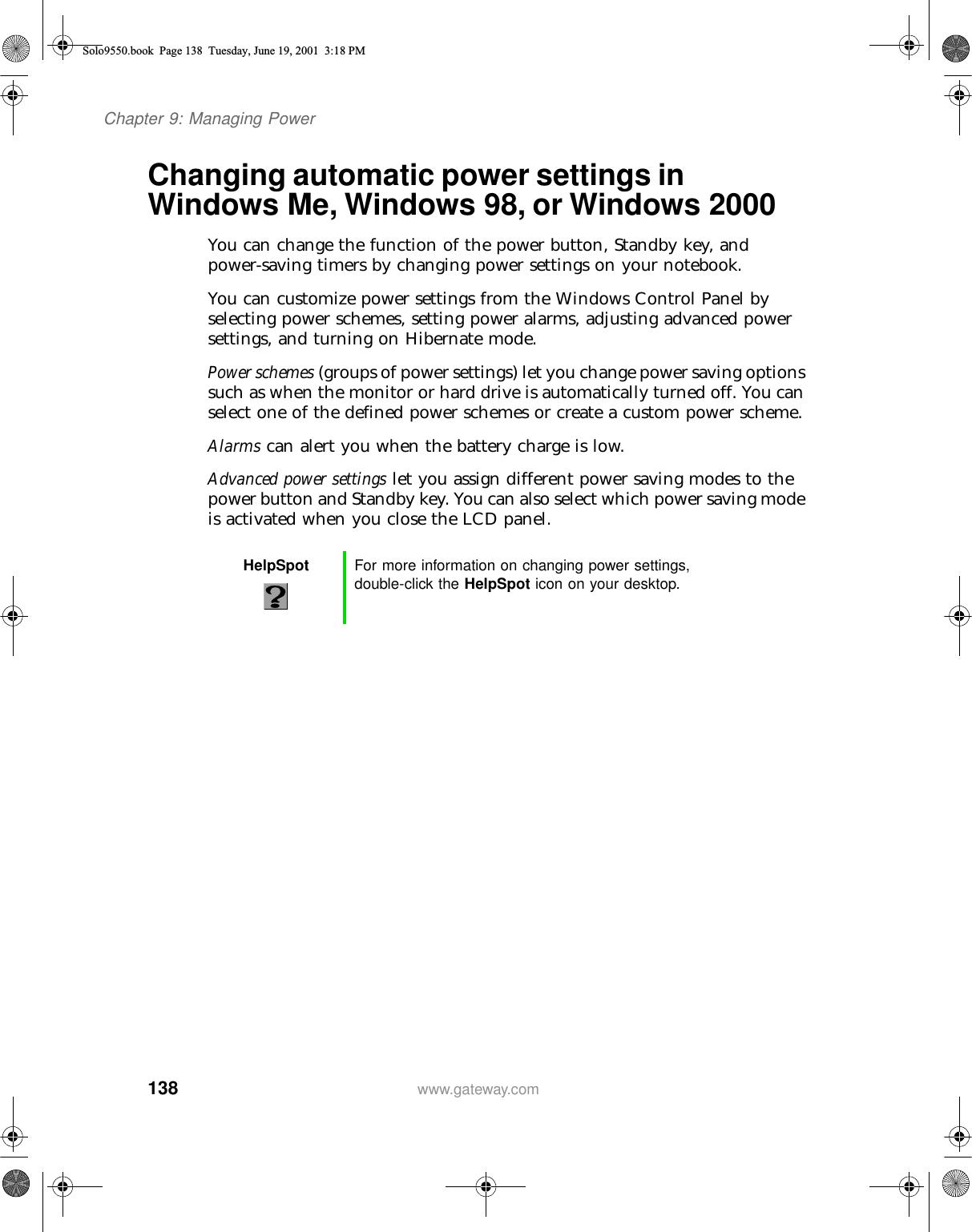 138Chapter 9: Managing Powerwww.gateway.comChanging automatic power settings in Windows Me, Windows 98, or Windows 2000You can change the function of the power button, Standby key, and power-saving timers by changing power settings on your notebook.You can customize power settings from the Windows Control Panel by selecting power schemes, setting power alarms, adjusting advanced power settings, and turning on Hibernate mode.Power schemes (groups of power settings) let you change power saving options such as when the monitor or hard drive is automatically turned off. You can select one of the defined power schemes or create a custom power scheme.Alarms can alert you when the battery charge is low.Advanced power settings let you assign different power saving modes to the power button and Standby key. You can also select which power saving mode is activated when you close the LCD panel.HelpSpot For more information on changing power settings, double-click the HelpSpot icon on your desktop.Solo9550.book Page 138 Tuesday, June 19, 2001 3:18 PM
