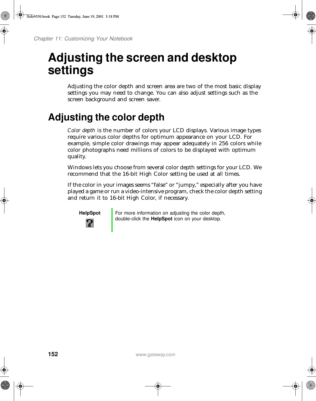 152Chapter 11: Customizing Your Notebookwww.gateway.comAdjusting the screen and desktop settingsAdjusting the color depth and screen area are two of the most basic display settings you may need to change. You can also adjust settings such as the screen background and screen saver.Adjusting the color depthColor depth is the number of colors your LCD displays. Various image types require various color depths for optimum appearance on your LCD. For example, simple color drawings may appear adequately in 256 colors while color photographs need millions of colors to be displayed with optimum quality.Windows lets you choose from several color depth settings for your LCD. We recommend that the 16-bit High Color setting be used at all times.If the color in your images seems “false” or “jumpy,” especially after you have played a game or run a video-intensive program, check the color depth setting and return it to 16-bit High Color, if necessary.HelpSpot For more information on adjusting the color depth, double-click the HelpSpot icon on your desktop.Solo9550.book Page 152 Tuesday, June 19, 2001 3:18 PM