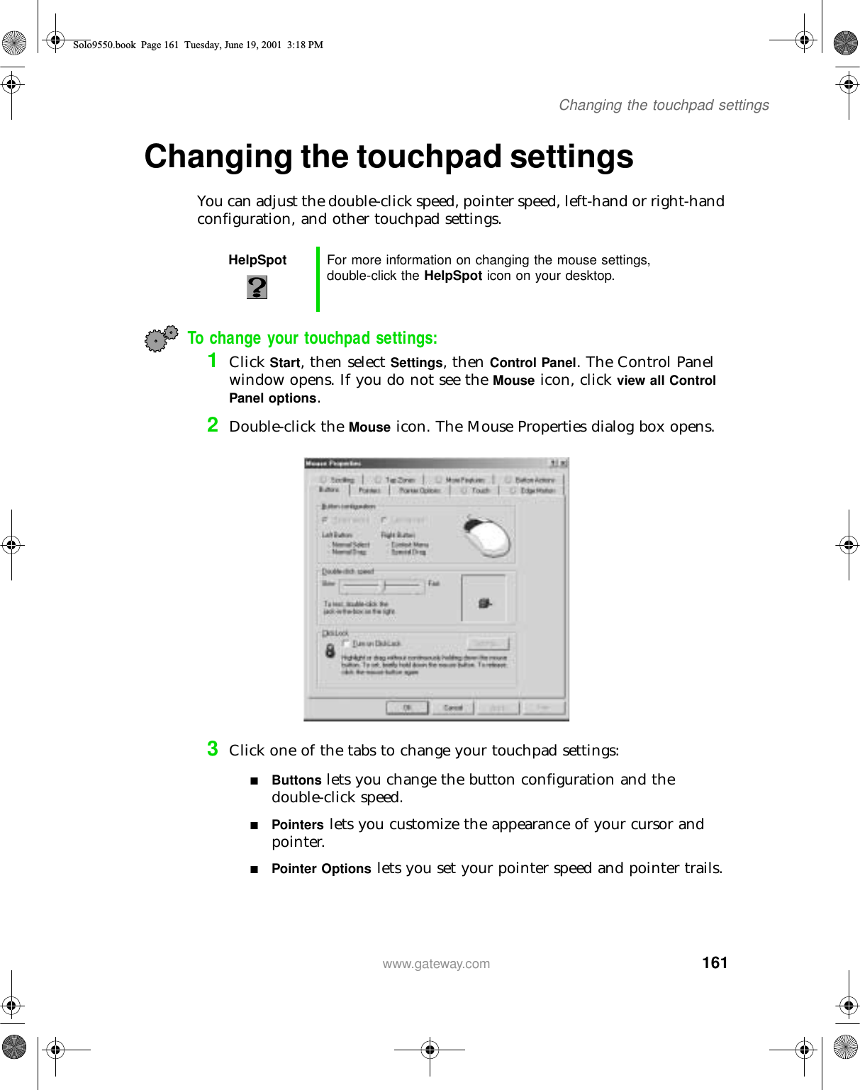 161Changing the touchpad settingswww.gateway.comChanging the touchpad settingsYou can adjust the double-click speed, pointer speed, left-hand or right-hand configuration, and other touchpad settings.To change your touchpad settings:1Click Start, then select Settings, then Control Panel. The Control Panel window opens. If you do not see the Mouse icon, click view all Control Panel options.2Double-click the Mouse icon. The Mouse Properties dialog box opens.3Click one of the tabs to change your touchpad settings:■Buttons lets you change the button configuration and the double-click speed.■Pointers lets you customize the appearance of your cursor and pointer.■Pointer Options lets you set your pointer speed and pointer trails.HelpSpot For more information on changing the mouse settings, double-click the HelpSpot icon on your desktop.Solo9550.book Page 161 Tuesday, June 19, 2001 3:18 PM