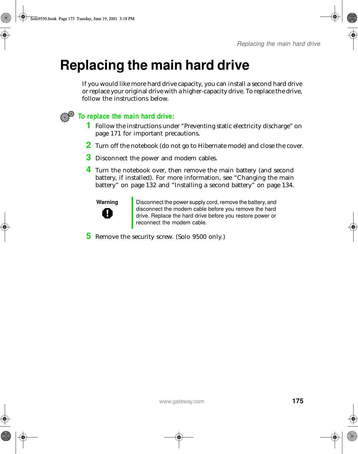 175Replacing the main hard drivewww.gateway.comReplacing the main hard driveIf you would like more hard drive capacity, you can install a second hard drive or replace your original drive with a higher-capacity drive. To replace the drive, follow the instructions below.To replace the main hard drive:1Follow the instructions under “Preventing static electricity discharge” on page 171 for important precautions.2Turn off the notebook (do not go to Hibernate mode) and close the cover.3Disconnect the power and modem cables.4Turn the notebook over, then remove the main battery (and second battery, if installed). For more information, see “Changing the main battery” on page 132 and “Installing a second battery” on page 134.5Remove the security screw. (Solo 9500 only.)Warning Disconnect the power supply cord, remove the battery, and disconnect the modem cable before you remove the hard drive. Replace the hard drive before you restore power or reconnect the modem cable.Solo9550.book Page 175 Tuesday, June 19, 2001 3:18 PM