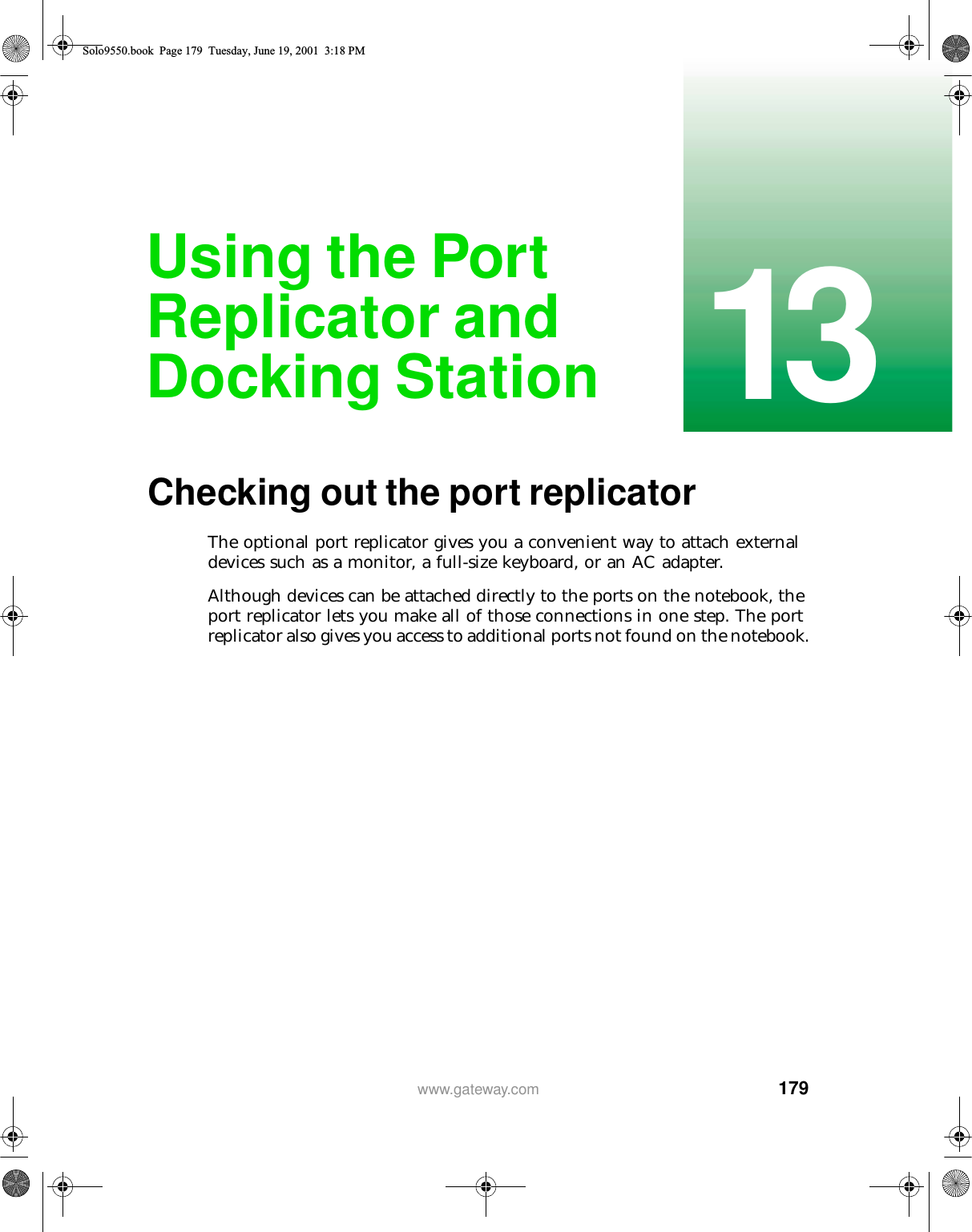 17913www.gateway.comUsing the Port Replicator and Docking StationChecking out the port replicatorThe optional port replicator gives you a convenient way to attach external devices such as a monitor, a full-size keyboard, or an AC adapter.Although devices can be attached directly to the ports on the notebook, the port replicator lets you make all of those connections in one step. The port replicator also gives you access to additional ports not found on the notebook.Solo9550.book Page 179 Tuesday, June 19, 2001 3:18 PM