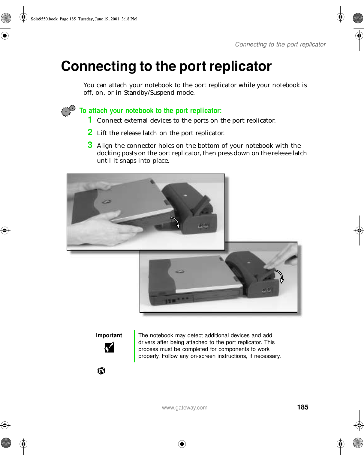 185Connecting to the port replicatorwww.gateway.comConnecting to the port replicatorYou can attach your notebook to the port replicator while your notebook is off, on, or in Standby/Suspend mode.To attach your notebook to the port replicator:1Connect external devices to the ports on the port replicator.2Lift the release latch on the port replicator.3Align the connector holes on the bottom of your notebook with the docking posts on the port replicator, then press down on the release latch until it snaps into place.Important The notebook may detect additional devices and add drivers after being attached to the port replicator. This process must be completed for components to work properly. Follow any on-screen instructions, if necessary.Solo9550.book Page 185 Tuesday, June 19, 2001 3:18 PM