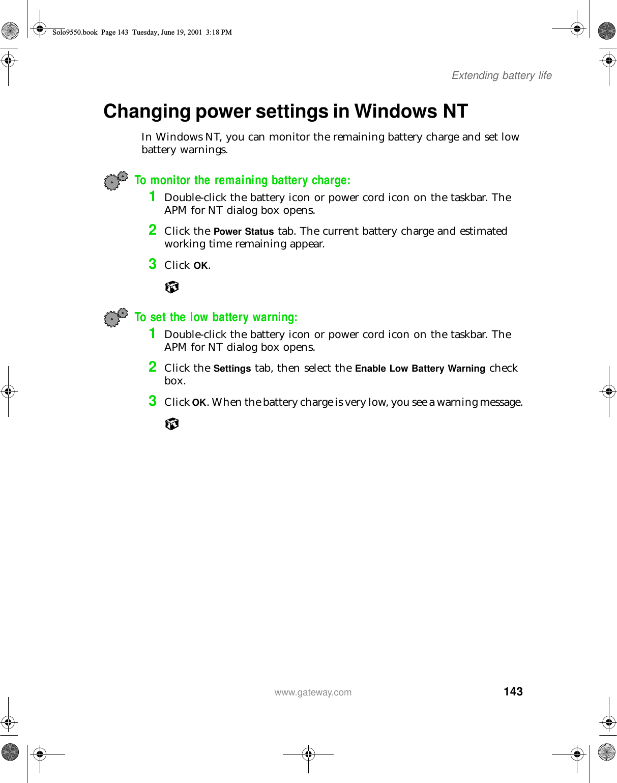 143Extending battery lifewww.gateway.comChanging power settings in Windows NT In Windows NT, you can monitor the remaining battery charge and set low battery warnings.To monitor the remaining battery charge:1Double-click the battery icon or power cord icon on the taskbar. The APM for NT dialog box opens.2Click the Power Status tab. The current battery charge and estimated working time remaining appear.3Click OK.To set the low battery warning: 1Double-click the battery icon or power cord icon on the taskbar. The APM for NT dialog box opens.2Click the Settings tab, then select the Enable Low Battery Warning check box.3Click OK. When the battery charge is very low, you see a warning message.Solo9550.book Page 143 Tuesday, June 19, 2001 3:18 PM
