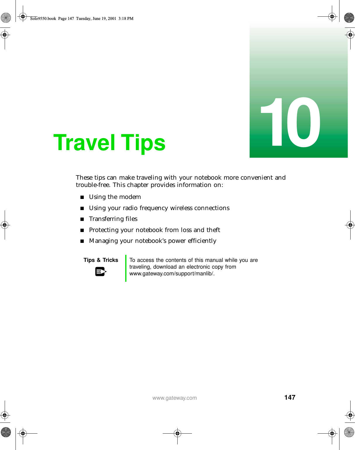 14710www.gateway.comTravel TipsThese tips can make traveling with your notebook more convenient and trouble-free. This chapter provides information on:■Using the modem■Using your radio frequency wireless connections■Transferring files■Protecting your notebook from loss and theft■Managing your notebook’s power efficientlyTips &amp; Tricks To access the contents of this manual while you are traveling, download an electronic copy from www.gateway.com/support/manlib/.Solo9550.book Page 147 Tuesday, June 19, 2001 3:18 PM