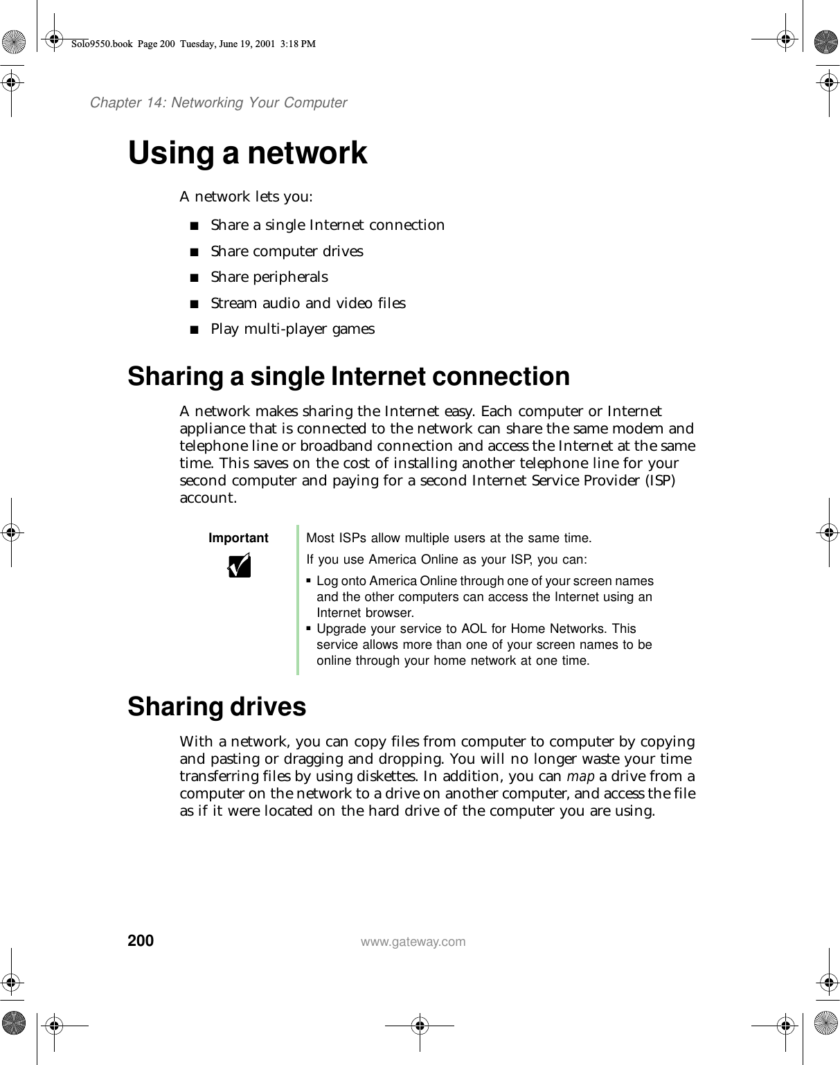 200Chapter 14: Networking Your Computerwww.gateway.comUsing a networkA network lets you:■Share a single Internet connection■Share computer drives■Share peripherals■Stream audio and video files■Play multi-player gamesSharing a single Internet connectionA network makes sharing the Internet easy. Each computer or Internet appliance that is connected to the network can share the same modem and telephone line or broadband connection and access the Internet at the same time. This saves on the cost of installing another telephone line for your second computer and paying for a second Internet Service Provider (ISP) account.Sharing drivesWith a network, you can copy files from computer to computer by copying and pasting or dragging and dropping. You will no longer waste your time transferring files by using diskettes. In addition, you can map a drive from a computer on the network to a drive on another computer, and access the file as if it were located on the hard drive of the computer you are using.Important Most ISPs allow multiple users at the same time.If you use America Online as your ISP, you can:■Log onto America Online through one of your screen names and the other computers can access the Internet using an Internet browser.■Upgrade your service to AOL for Home Networks. This service allows more than one of your screen names to be online through your home network at one time.Solo9550.book Page 200 Tuesday, June 19, 2001 3:18 PM