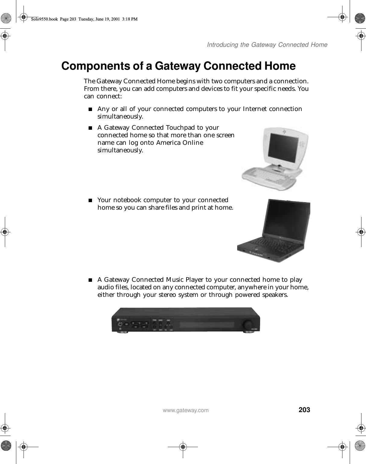 203Introducing the Gateway Connected Homewww.gateway.comComponents of a Gateway Connected HomeThe Gateway Connected Home begins with two computers and a connection. From there, you can add computers and devices to fit your specific needs. You can connect:■Any or all of your connected computers to your Internet connection simultaneously.■A Gateway Connected Touchpad to your connected home so that more than one screen name can log onto America Online simultaneously.■Your notebook computer to your connected home so you can share files and print at home.■A Gateway Connected Music Player to your connected home to play audio files, located on any connected computer, anywhere in your home, either through your stereo system or through powered speakers.Solo9550.book Page 203 Tuesday, June 19, 2001 3:18 PM