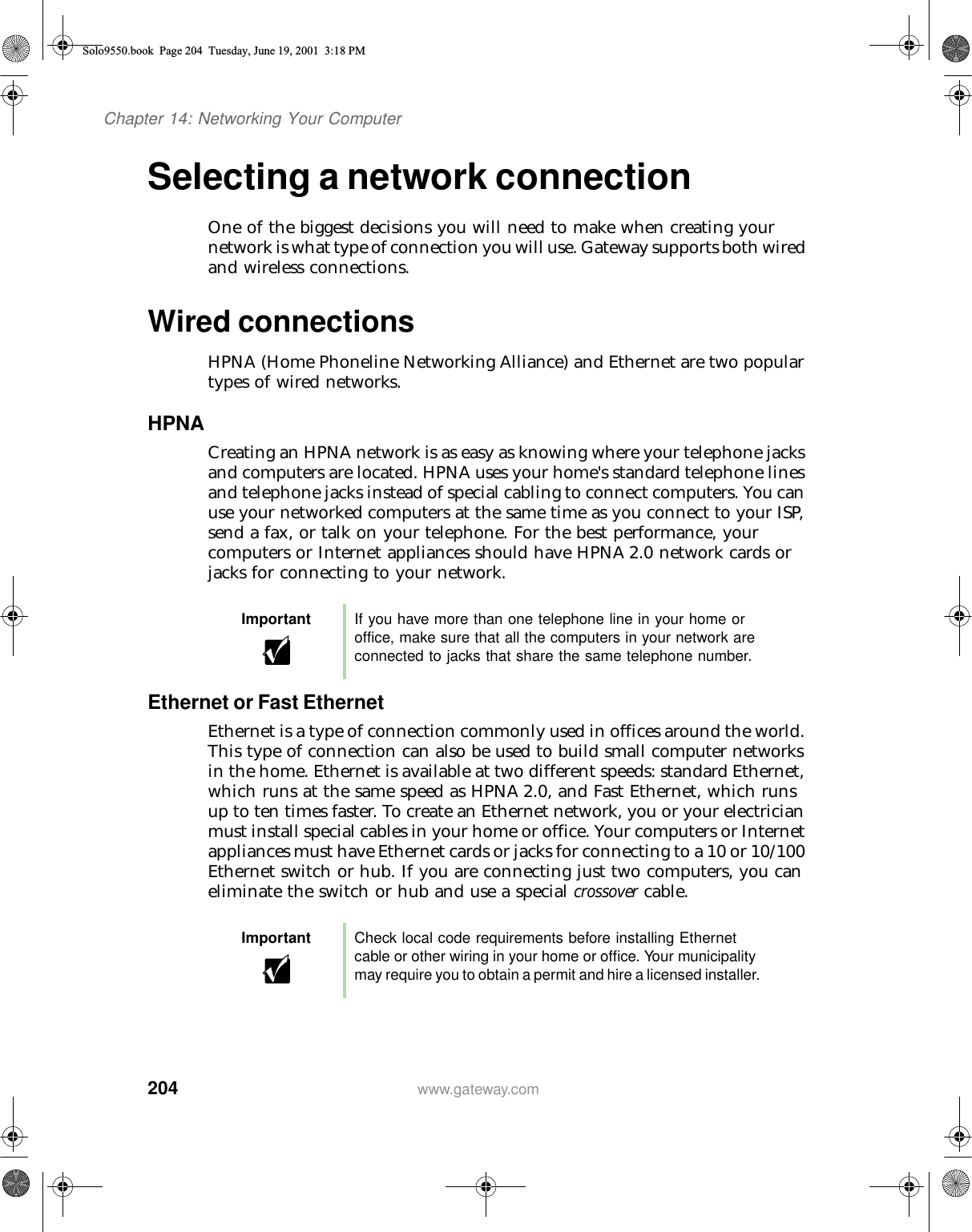 204Chapter 14: Networking Your Computerwww.gateway.comSelecting a network connectionOne of the biggest decisions you will need to make when creating your network is what type of connection you will use. Gateway supports both wired and wireless connections.Wired connectionsHPNA (Home Phoneline Networking Alliance) and Ethernet are two popular types of wired networks.HPNACreating an HPNA network is as easy as knowing where your telephone jacks and computers are located. HPNA uses your home&apos;s standard telephone lines and telephone jacks instead of special cabling to connect computers. You can use your networked computers at the same time as you connect to your ISP, send a fax, or talk on your telephone. For the best performance, your computers or Internet appliances should have HPNA 2.0 network cards or jacks for connecting to your network.Ethernet or Fast EthernetEthernet is a type of connection commonly used in offices around the world. This type of connection can also be used to build small computer networks in the home. Ethernet is available at two different speeds: standard Ethernet, which runs at the same speed as HPNA 2.0, and Fast Ethernet, which runs up to ten times faster. To create an Ethernet network, you or your electrician must install special cables in your home or office. Your computers or Internet appliances must have Ethernet cards or jacks for connecting to a 10 or 10/100 Ethernet switch or hub. If you are connecting just two computers, you can eliminate the switch or hub and use a special crossover cable.Important If you have more than one telephone line in your home or office, make sure that all the computers in your network are connected to jacks that share the same telephone number.Important Check local code requirements before installing Ethernet cable or other wiring in your home or office. Your municipality may require you to obtain a permit and hire a licensed installer.Solo9550.book Page 204 Tuesday, June 19, 2001 3:18 PM