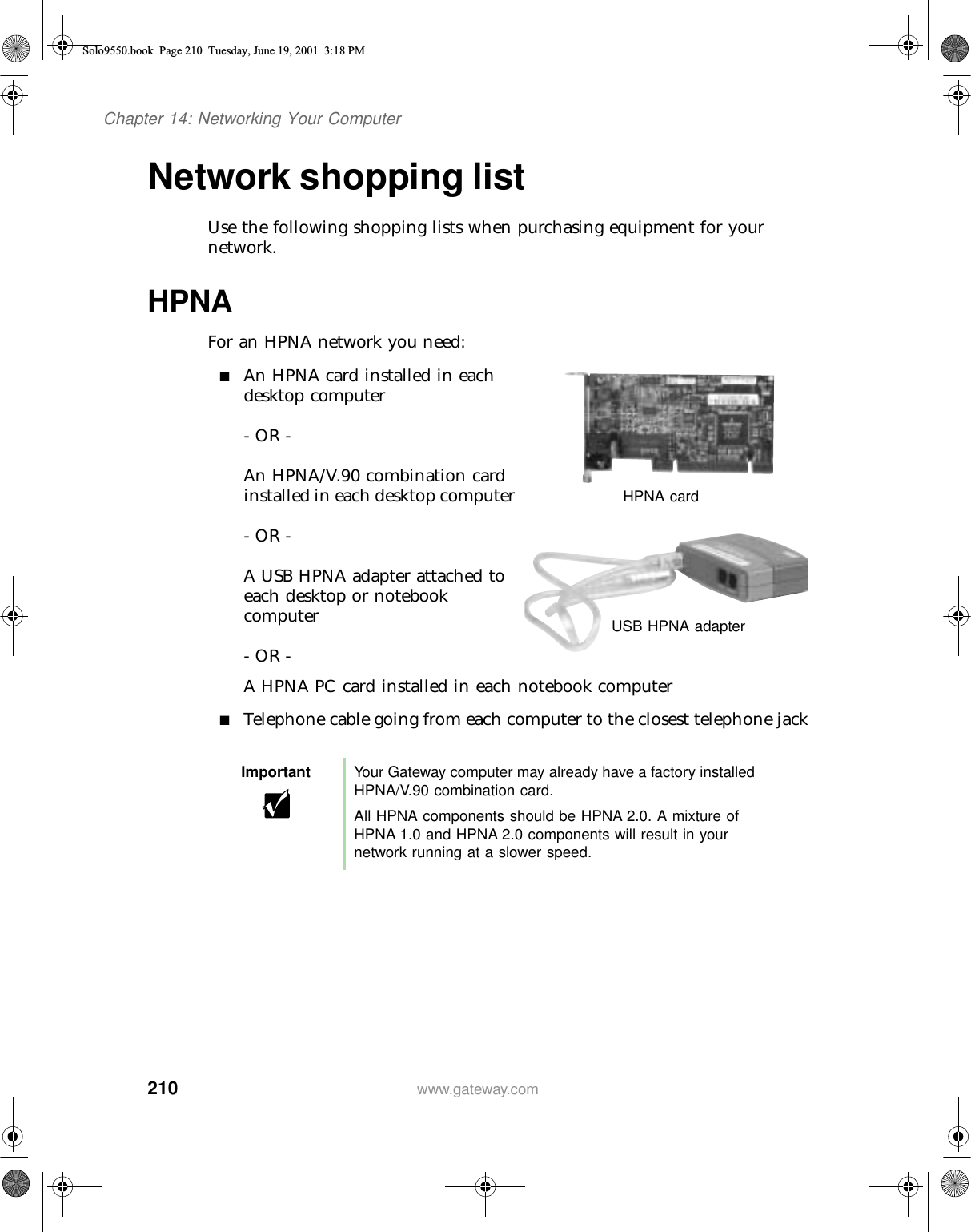 210Chapter 14: Networking Your Computerwww.gateway.comNetwork shopping listUse the following shopping lists when purchasing equipment for your network.HPNAFor an HPNA network you need:■An HPNA card installed in each desktop computer- OR -An HPNA/V.90 combination card installed in each desktop computer- OR -A USB HPNA adapter attached to each desktop or notebook computer- OR -A HPNA PC card installed in each notebook computer■Telephone cable going from each computer to the closest telephone jackImportant Your Gateway computer may already have a factory installed HPNA/V.90 combination card.All HPNA components should be HPNA 2.0. A mixture of HPNA 1.0 and HPNA 2.0 components will result in your network running at a slower speed.HPNA cardUSB HPNA adapterSolo9550.book Page 210 Tuesday, June 19, 2001 3:18 PM