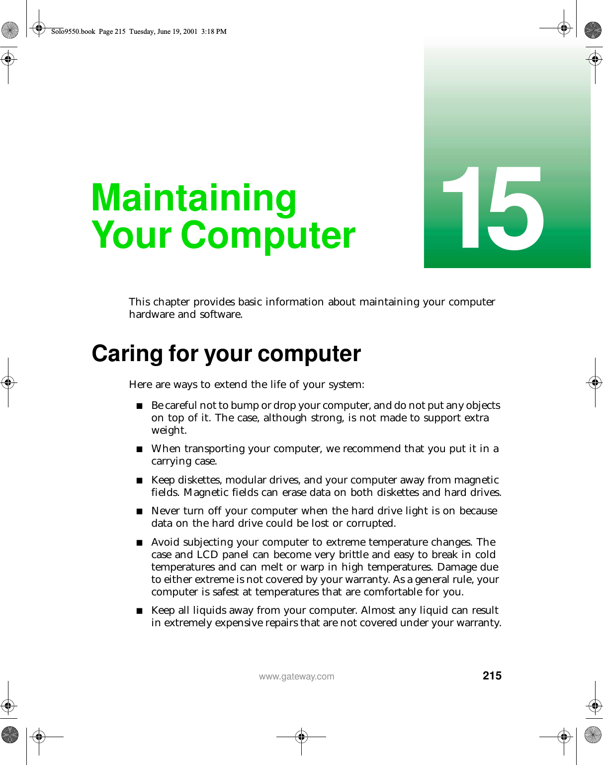 21515www.gateway.comMaintaining Your ComputerThis chapter provides basic information about maintaining your computer hardware and software.Caring for your computerHere are ways to extend the life of your system:■Be careful not to bump or drop your computer, and do not put any objects on top of it. The case, although strong, is not made to support extra weight.■When transporting your computer, we recommend that you put it in a carrying case.■Keep diskettes, modular drives, and your computer away from magnetic fields. Magnetic fields can erase data on both diskettes and hard drives.■Never turn off your computer when the hard drive light is on because data on the hard drive could be lost or corrupted.■Avoid subjecting your computer to extreme temperature changes. The case and LCD panel can become very brittle and easy to break in cold temperatures and can melt or warp in high temperatures. Damage due to either extreme is not covered by your warranty. As a general rule, your computer is safest at temperatures that are comfortable for you.■Keep all liquids away from your computer. Almost any liquid can result in extremely expensive repairs that are not covered under your warranty.Solo9550.book Page 215 Tuesday, June 19, 2001 3:18 PM