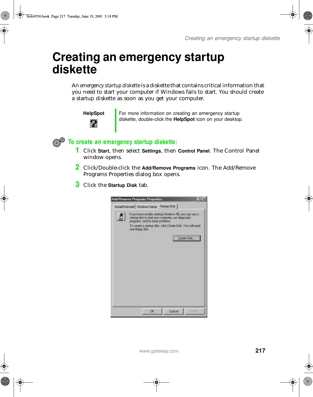 217Creating an emergency startup diskettewww.gateway.comCreating an emergency startup disketteAn emergency startup diskette is a diskette that contains critical information that you need to start your computer if Windows fails to start. You should create a startup diskette as soon as you get your computer.To create an emergency startup diskette:1Click Start, then select Settings, then Control Panel. The Control Panel window opens.2Click/Double-click the Add/Remove Programs icon. The Add/Remove Programs Properties dialog box opens.3Click the Startup Disk tab.HelpSpot For more information on creating an emergency startup diskette, double-click the HelpSpot icon on your desktop.Solo9550.book Page 217 Tuesday, June 19, 2001 3:18 PM