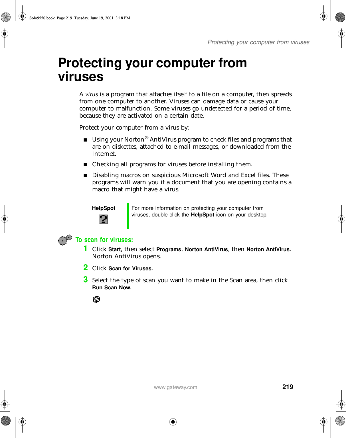 219Protecting your computer from viruseswww.gateway.comProtecting your computer from virusesA virus is a program that attaches itself to a file on a computer, then spreads from one computer to another. Viruses can damage data or cause your computer to malfunction. Some viruses go undetected for a period of time, because they are activated on a certain date.Protect your computer from a virus by:■Using your Norton® AntiVirus program to check files and programs that are on diskettes, attached to e-mail messages, or downloaded from the Internet.■Checking all programs for viruses before installing them.■Disabling macros on suspicious Microsoft Word and Excel files. These programs will warn you if a document that you are opening contains a macro that might have a virus.To scan for viruses: 1Click Start, then select Programs, Norton AntiVirus, then Norton AntiVirus. Norton AntiVirus opens.2Click Scan for Viruses.3Select the type of scan you want to make in the Scan area, then click Run Scan Now.HelpSpot For more information on protecting your computer from viruses, double-click the HelpSpot icon on your desktop.Solo9550.book Page 219 Tuesday, June 19, 2001 3:18 PM