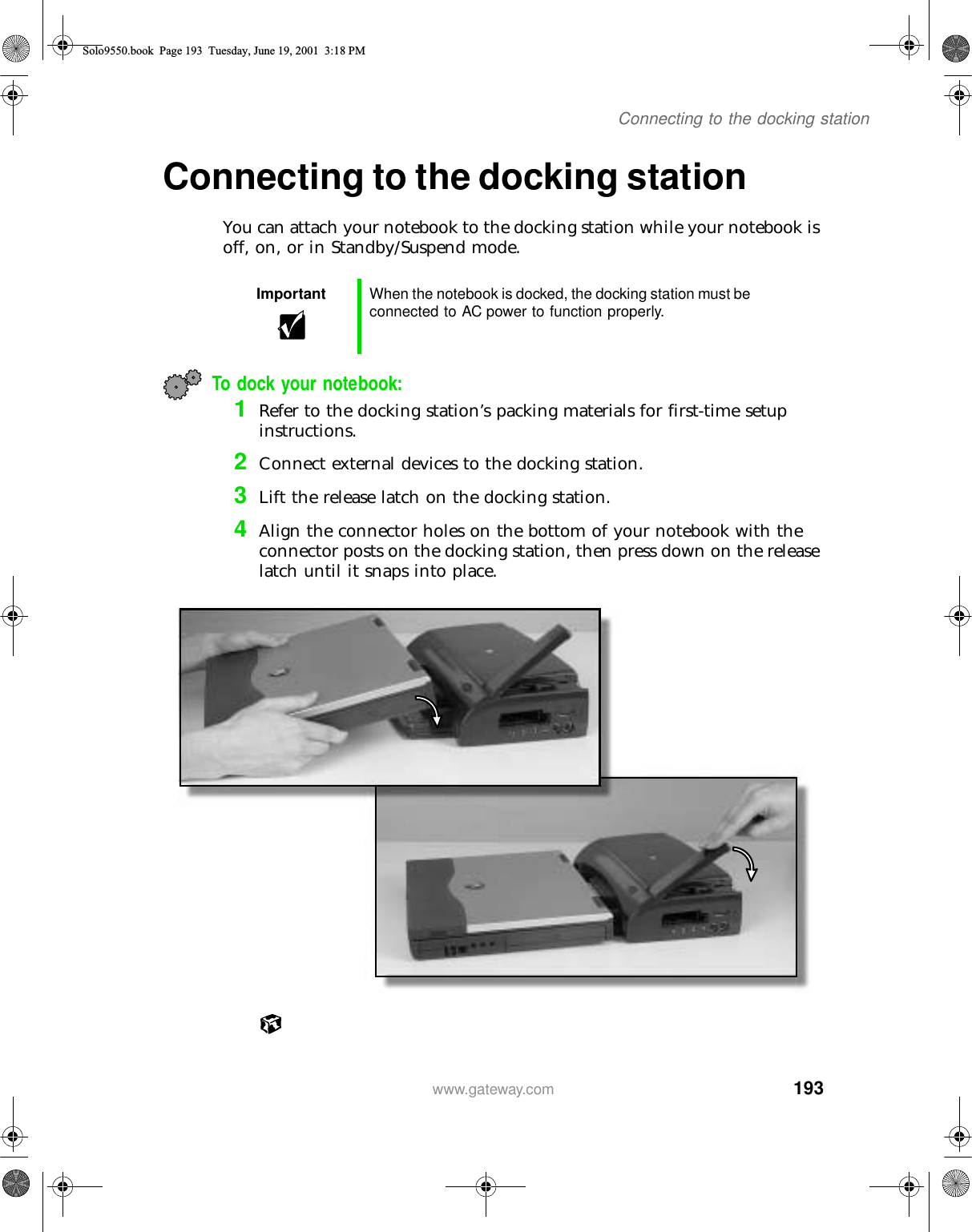 193Connecting to the docking stationwww.gateway.comConnecting to the docking stationYou can attach your notebook to the docking station while your notebook is off, on, or in Standby/Suspend mode.To dock your notebook:1Refer to the docking station’s packing materials for first-time setup instructions.2Connect external devices to the docking station.3Lift the release latch on the docking station.4Align the connector holes on the bottom of your notebook with the connector posts on the docking station, then press down on the release latch until it snaps into place.Important When the notebook is docked, the docking station must be connected to AC power to function properly.Solo9550.book Page 193 Tuesday, June 19, 2001 3:18 PM