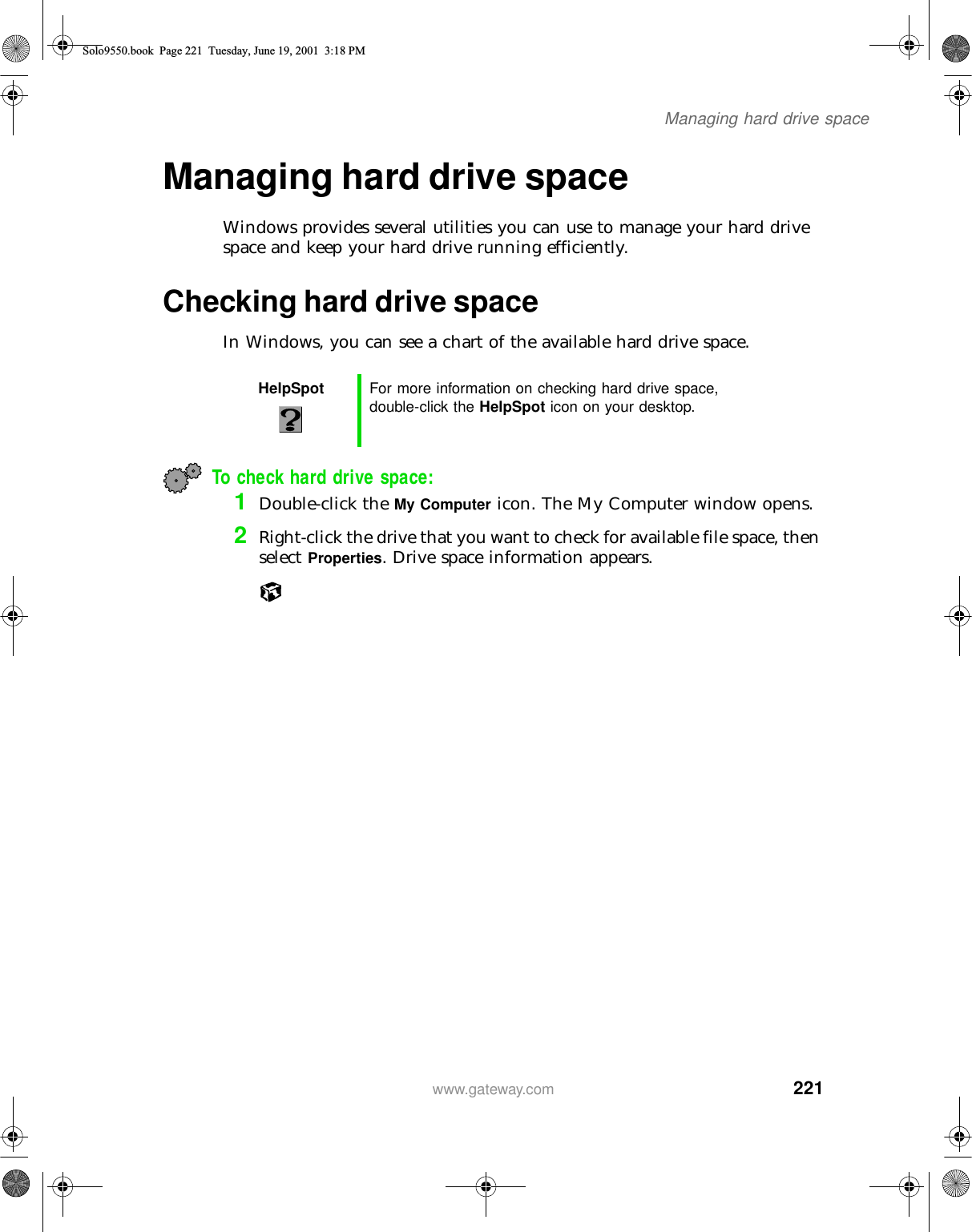 221Managing hard drive spacewww.gateway.comManaging hard drive spaceWindows provides several utilities you can use to manage your hard drive space and keep your hard drive running efficiently.Checking hard drive spaceIn Windows, you can see a chart of the available hard drive space.To check hard drive space:1Double-click the My Computer icon. The My Computer window opens.2Right-click the drive that you want to check for available file space, then select Properties. Drive space information appears.HelpSpot For more information on checking hard drive space, double-click the HelpSpot icon on your desktop.Solo9550.book Page 221 Tuesday, June 19, 2001 3:18 PM
