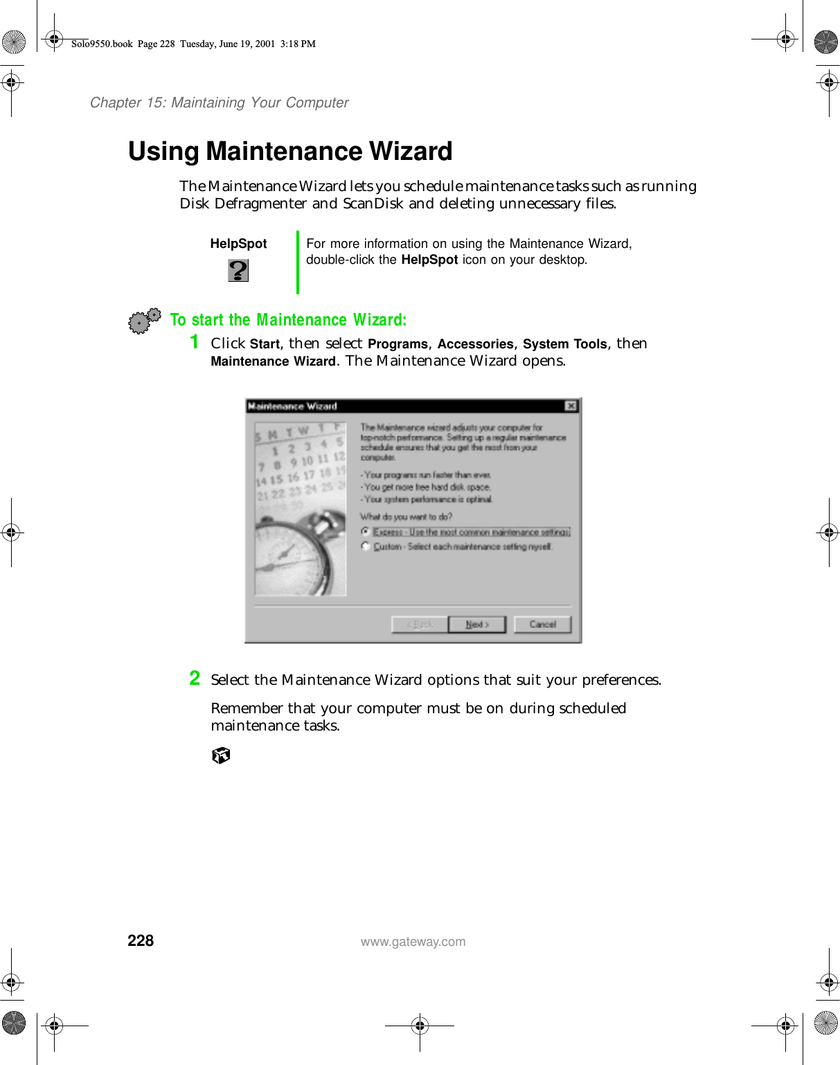 228Chapter 15: Maintaining Your Computerwww.gateway.comUsing Maintenance WizardThe Maintenance Wizard lets you schedule maintenance tasks such as running Disk Defragmenter and ScanDisk and deleting unnecessary files.To start the Maintenance Wizard:1Click Start, then select Programs, Accessories, System Tools, then Maintenance Wizard. The Maintenance Wizard opens.2Select the Maintenance Wizard options that suit your preferences.Remember that your computer must be on during scheduled maintenance tasks.HelpSpot For more information on using the Maintenance Wizard, double-click the HelpSpot icon on your desktop.Solo9550.book Page 228 Tuesday, June 19, 2001 3:18 PM
