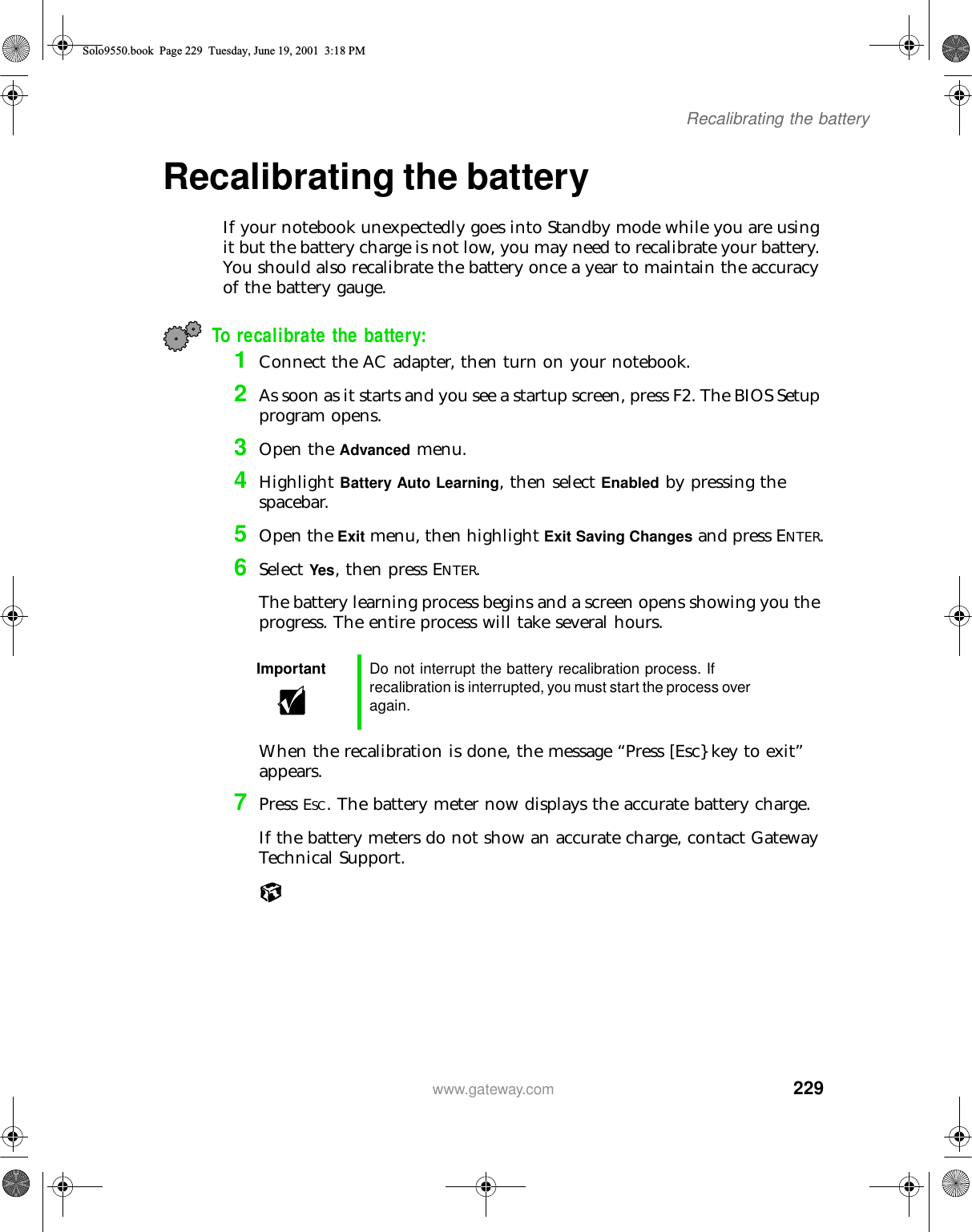 229Recalibrating the batterywww.gateway.comRecalibrating the battery If your notebook unexpectedly goes into Standby mode while you are using it but the battery charge is not low, you may need to recalibrate your battery. You should also recalibrate the battery once a year to maintain the accuracy of the battery gauge.To recalibrate the battery:1Connect the AC adapter, then turn on your notebook.2As soon as it starts and you see a startup screen, press F2. The BIOS Setup program opens.3Open the Advanced menu.4Highlight Battery Auto Learning, then select Enabled by pressing the spacebar.5Open the Exit menu, then highlight Exit Saving Changes and press ENTER.6Select Yes, then press ENTER.The battery learning process begins and a screen opens showing you the progress. The entire process will take several hours.When the recalibration is done, the message “Press [Esc} key to exit” appears.7Press ESC. The battery meter now displays the accurate battery charge.If the battery meters do not show an accurate charge, contact Gateway Technical Support.Important Do not interrupt the battery recalibration process. If recalibration is interrupted, you must start the process over again.Solo9550.book Page 229 Tuesday, June 19, 2001 3:18 PM